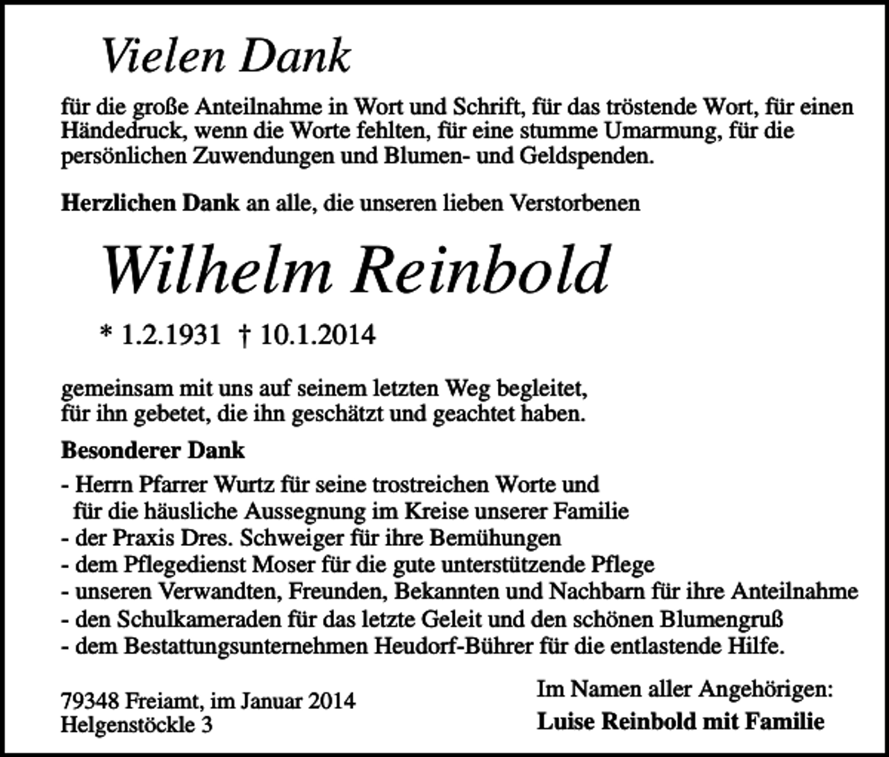 <p>Vielen Dank<br />für die große Anteilnahme in Wort und Schrift, für das tröstende Wort, für einen<br />Händedruck, wenn die Worte fehlten, für eine stumme Umarmung, für die<br />persönlichen Zuwendungen und Blumen- und Geldspenden.<br />Herzlichen Dank an alle, die unseren lieben Verstorbenen</p><p>Wilhelm Reinbold<br />* 1.2.1931 † 10.1.2014<br />gemeinsam mit uns auf seinem letzten Weg begleitet,<br />für ihn gebetet, die ihn geschätzt und geachtet haben.<br />Besonderer Dank<br />- Herrn Pfarrer Wurtz für seine trostreichen Worte und<br />für die häusliche Aussegnung im Kreise unserer Familie<br />- der Praxis Dres. Schweiger für ihre Bemühungen<br />- dem Pflegedienst Moser für die gute unterstützende Pflege<br />- unseren Verwandten, Freunden, Bekannten und Nachbarn für ihre Anteilnahme<br />- den Schulkameraden für das letzte Geleit und den schönen Blumengruß<br />- dem Bestattungsunternehmen Heudorf-Bührer für die entlastende Hilfe.<br />79348 Freiamt, im Januar 2014<br />Helgenstöckle 3</p><p>Im Namen aller Angehörigen:<br />Luise Reinbold mit Familie</p>