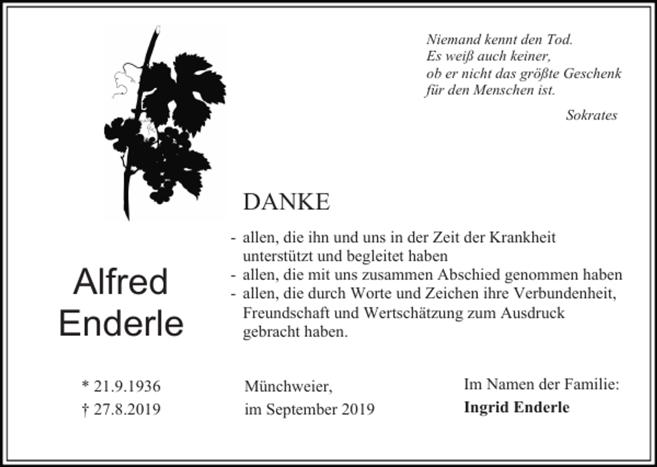 <p>Niemand kennt den Tod.<br />Es weiß auch keiner,<br />ob er nicht das größte Geschenk<br />für den Menschen ist.<br />Sokrates</p><p>DANKE</p><p>Alfred<br />Enderle<br />* 21.9.1936<br />† 27.8.2019</p><p>- allen, die ihn und uns in der Zeit der Krankheit<br />unterstützt und begleitet haben<br />- allen, die mit uns zusammen Abschied genommen haben<br />- allen, die durch Worte und Zeichen ihre Verbundenheit,<br />Freundschaft und Wertschätzung zum Ausdruck<br />gebracht haben.<br />Münchweier,<br />im September 2019</p><p>Im Namen der Familie:<br />Ingrid Enderle</p>