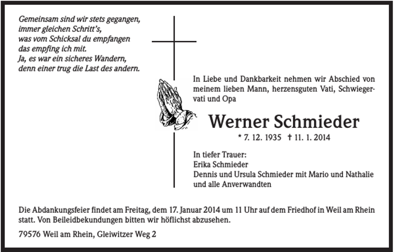 <p>Gemeinsam sind wir stets gegangen,<br />immer gleichen Schritt’s,<br />was vom Schicksal du empfangen<br />das empfing ich mit.<br />Ja, es war ein sicheres Wandern,<br />denn einer trug die Last des andern.<br />In Liebe und Dankbarkeit nehmen wir Abschied von<br />meinem lieben Mann, herzensguten Vati, Schwiegervati und Opa</p><p>Werner Schmieder<br />* 7. 12. 1935 ✝ 11. 1. 2014<br />In tiefer Trauer:<br />Erika Schmieder<br />Dennis und Ursula Schmieder mit Mario und Nathalie<br />und alle Anverwandten<br />Die Abdankungsfeier findet am Freitag, dem 17. Januar 2014 um 11 Uhr auf dem Friedhof in Weil am Rhein<br />statt. Von Beileidbekundungen bitten wir höflichst abzusehen.<br />79576 Weil am Rhein, Gleiwitzer Weg 2</p>