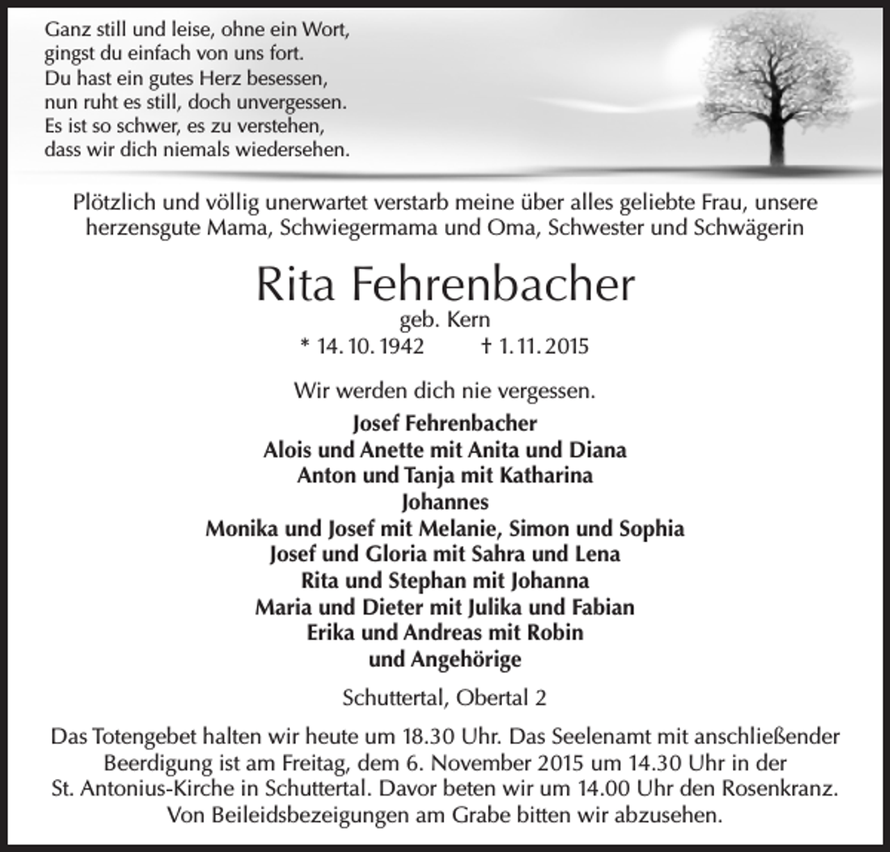 <p>Ganz still und leise, ohne ein Wort,<br />gingst du einfach von uns fort.<br />Du hast ein gutes Herz besessen,<br />nun ruht es still, doch unvergessen.<br />Es ist so schwer, es zu verstehen,<br />dass wir dich niemals wiedersehen.</p><p>Plötzlich und völlig unerwartet verstarb meine über alles geliebte Frau, unsere<br />herzensgute Mama, Schwiegermama und Oma, Schwester und Schwägerin</p><p>Rita Fehrenbacher<br />geb. Kern<br />* 14. 10. 1942<br />† 1. 11. 2015</p><p>Wir werden dich nie vergessen.<br />Josef Fehrenbacher<br />Alois und Anette mit Anita und Diana<br />Anton und Tanja mit Katharina<br />Johannes<br />Monika und Josef mit Melanie, Simon und Sophia<br />Josef und Gloria mit Sahra und Lena<br />Rita und Stephan mit Johanna<br />Maria und Dieter mit Julika und Fabian<br />Erika und Andreas mit Robin<br />und Angehörige<br />Schuttertal, Obertal 2<br />Das Totengebet halten wir heute um 18.30 Uhr. Das Seelenamt mit anschließender<br />Beerdigung ist am Freitag, dem 6. November 2015 um 14.30 Uhr in der<br />St. Antonius-Kirche in Schuttertal. Davor beten wir um 14.00 Uhr den Rosenkranz.<br />Von Beileidsbezeigungen am Grabe bitten wir abzusehen.</p>