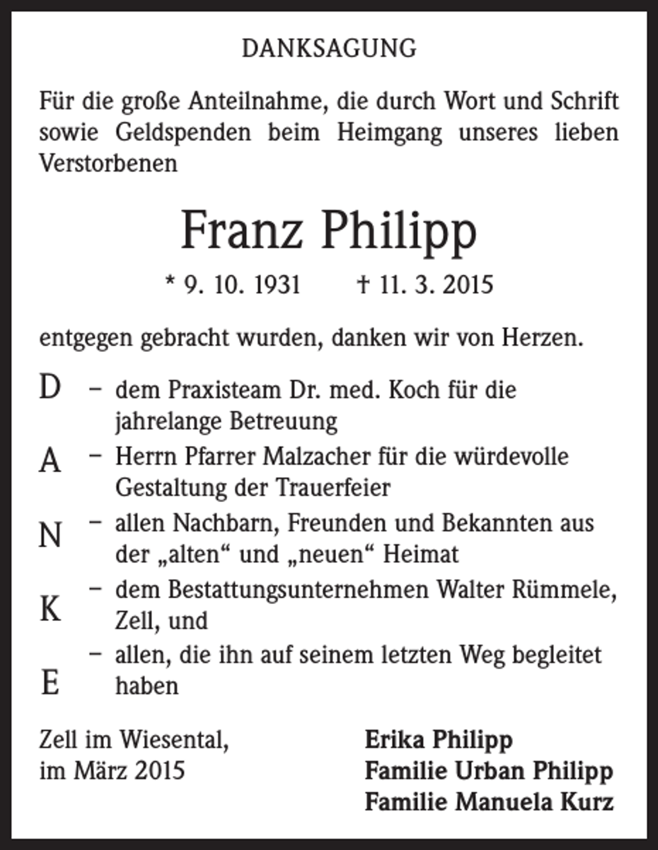 <p>DANKSAGUNG<br />Für die große Anteilnahme, die durch Wort und Schrift<br />sowie Geldspenden beim Heimgang unseres lieben<br />­Verstorbenen</p><p>Franz Philipp<br />* 9. 10. 1931 † 11. 3. 2015<br />entgegen gebracht wurden, danken wir von Herzen.</p><p>D<br />A<br />N<br />K<br />E</p><p>– dem Praxisteam Dr. med. Koch für die<br />jahrelange Betreuung<br />– Herrn Pfarrer Malzacher für die würdevolle<br />Gestaltung der Trauerfeier<br />– allen Nachbarn, Freunden und Bekannten aus<br />der „alten“ und „neuen“ Heimat<br />– dem Bestattungsunternehmen Walter Rümmele,<br />Zell, und<br />– allen, die ihn auf seinem letzten Weg begleitet<br />haben</p><p>Zell im Wiesental,<br />im März 2015</p><p>Erika Philipp<br />Familie Urban Philipp<br />Familie Manuela Kurz</p>