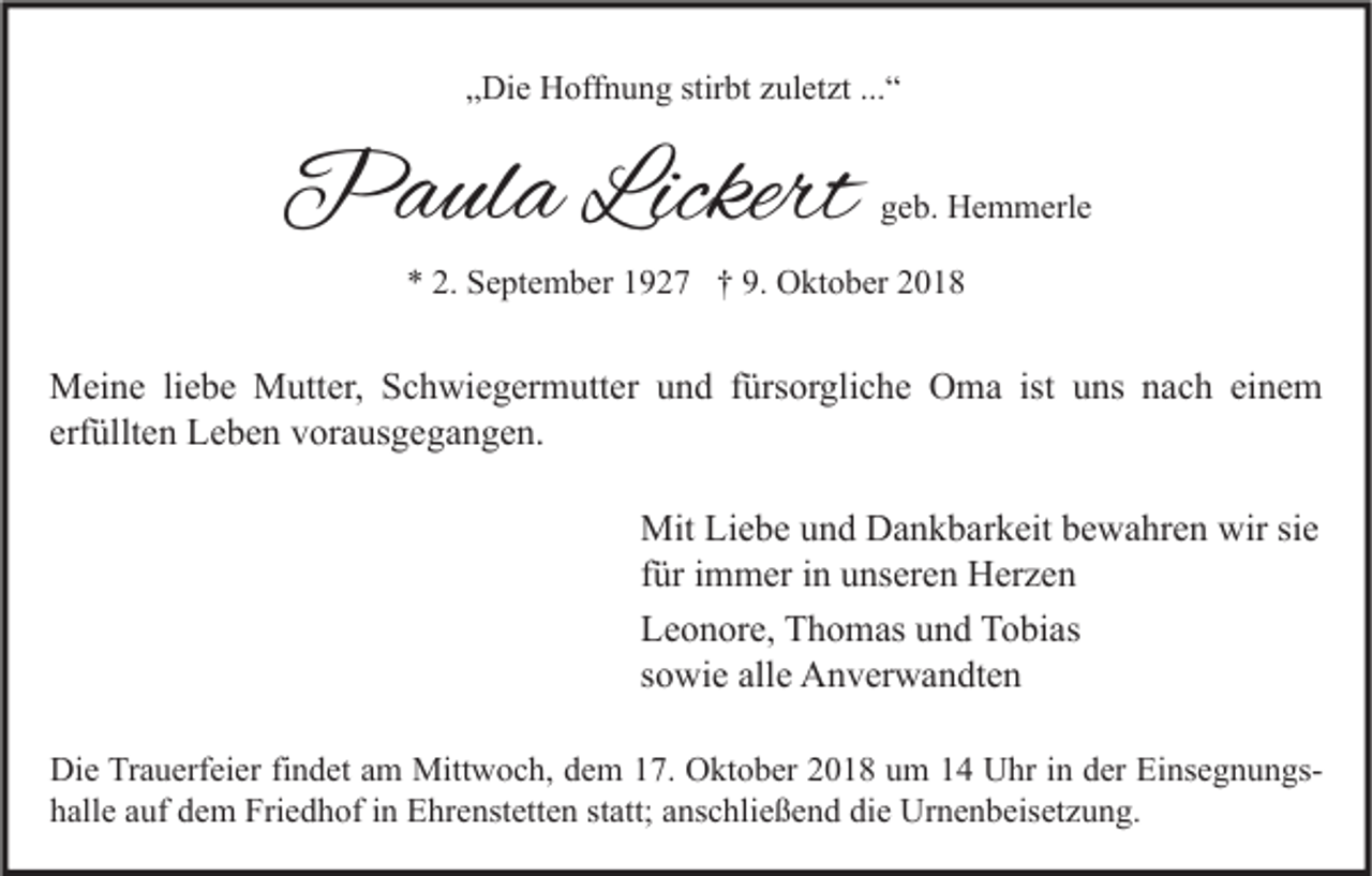 <p>„Die Hoffnung stirbt zuletzt ...“</p><p>Paula Lickert</p><p>geb. Hemmerle</p><p>* 2. September 1927 † 9. Oktober 2018</p><p>Meine liebe Mutter, Schwiegermutter und fürsorgliche Oma ist uns nach einem<br />erfüllten Leben vorausgegangen.<br />Mit Liebe und Dankbarkeit bewahren wir sie<br />für immer in unseren Herzen<br />Leonore, Thomas und Tobias<br />sowie alle Anverwandten<br />Die Trauerfeier findet am Mittwoch, dem 17. Oktober 2018 um 14 Uhr in der Einsegnungshalle auf dem Friedhof in Ehrenstetten statt; anschließend die Urnenbeisetzung.</p>