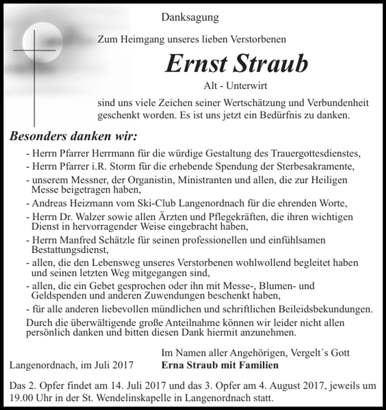 <p>DDanksagung<br />a n ks a g u n g<br />ZZum<br />u m Heimgang<br />H ei m g a n g uunseres<br />ns er es l lieben<br />i e b e n Verstorbenen<br />Verst or b e n e n</p><p>Er<br />nst Str<br />aub<br />Ernst<br />Straub<br />Alt<br />Alt- - UUnterwirt<br />nt er wirt</p><p>sind<br />si n d uns<br />u ns viele<br />vi el e Zeichen<br />Z ei c h e n sseiner<br />e i n er Wertschätzung<br />Werts c h ät z u n g und<br />u n d Verbundenheit<br />Ver b u n d e n h eit<br />g es c h e n kt worden.<br />w or d e n. Es<br />Es ist<br />ns jjetzt<br />et zt ei<br />n Bedürfnis<br />B e d ürf nis zzu<br />u danken.<br />d a n k e n.<br />geschenkt<br />ist uuns<br />ein</p><p>wir:<br />BBesonders<br />es o n d ers ddanken<br />a n k e n wir:<br />- Herrn<br />H err n Pfarrer<br />Pf arr er Herrmann<br />H err m a n n für<br />f ür die<br />di e würdige<br />w ür di g e Gestaltung<br />G est alt u ng ddes<br />es Trauergottesdienstes,<br />Tr a u er g ott es di e nst e s,<br />- Herrn<br />H err n Pfarrer<br />Pf arr er i.i.R.<br />R. Storm<br />St or m für<br />f ür die<br />di e erhebende<br />er h e b e n d e Spendung<br />S p e n d un g dder<br />er Sterbesakramente,<br />St er b es a kr a m e nt e,<br />- unserem<br />allen,<br />die<br />u ns er e m Messner,<br />M ess n er, der<br />d er Organistin,<br />Or g a nisti n, Ministranten<br />Mi nistr a nt e n und<br />u nd all<br />e n, di<br />e zzur<br />ur Heiligen<br />H eili g e n<br />Messe<br />M ess e b beigetragen<br />ei g etr a g e n h haben,<br />a be n ,<br />- Andreas<br />A n dr e as Heizmann<br />H ei z m a n n vom<br />v o m Ski-Club<br />S ki- Cl u b Langenordnach<br />L a n g e n or d n a c h für<br />f ür die<br />di e ehrenden<br />e hr e n d e n Worte,<br />W ort e,<br />H err n Dr.<br />Dr. Walzer<br />Wal z er sowie<br />s o wi e allen<br />all e n Ärzten<br />Är zt e n und<br />u n d Pflegekräften,<br />Pfl e g e kr äft e n, die<br />di e iihren<br />hr e n wichtigen<br />wi c hti g en<br />- Herrn<br />Di<br />e nst i in<br />n hhervorragender<br />er v orr a g e n d er Weis<br />e eieingebracht<br />n g e br a c ht h ahaben,<br />b e n,<br />Dienst<br />Weise<br />- Herrn<br />H err n Manfred<br />M a nfr e d Schätzle<br />S c h ät zl e für<br />f ür seinen<br />s ei n e n professionellen<br />pr of essi o n ell en uund<br />n d ei<br />nf ü hls a m e n<br />einfühlsamen<br />BBestattungsdienst,<br />est att u n gs di e nst,<br />- allen,<br />all e n, die<br />di e den<br />d e n Lebensweg<br />L e b e ns w eg uunseres<br />ns er es Verstorbenen<br />Verst or b e n e n wohlwollend<br />w o hl w oll e n d bbegleitet<br />e gl eit et hhaben<br />a be n<br />uund<br />n d sseinen<br />ei n e n lletzten<br />et zt e n Weg<br />We g mitgegangen<br />m it g e g a n g e n sind,<br />si n d,<br />- allen,<br />all e n, die<br />di e ein<br />ei n Gebet<br />G e b et gesprochen<br />g es pr o c h e n oder<br />o d er iihn<br />h n mit<br />mit Messe-,<br />M esse-, BlumenBl u m e n- und<br />und<br />GGeldspenden<br />el ds p e n d e n uund<br />n d aanderen<br />n d er e n Zuwendungen<br />Z u w e n d u n g e n beschenkt<br />b es c h e n kt haben,<br />h a b e n,<br />liebevollen<br />- ffür<br />ür alle<br />all e anderen<br />a n d er e n li<br />e b e v oll e n mündlichen<br />m ü n dli c h e n und<br />u n d schriftlichen<br />s c hriftli c h e n Beileidsbekundungen.<br />B eil ei ds b e k u n d un g e n.<br />DDurch<br />ur c h didie<br />e üüberwältigende<br />b er w älti g e n d e große<br />gr o ß e Anteilnahme<br />A nt eil n a h m e können<br />k ö n ne n wir<br />wir lleider<br />ei d er nicht<br />ni c ht all<br />en<br />allen<br />ppersönlich<br />ers ö nli c h ddanken<br />a n k e n uund<br />n d bi<br />tt e n diesen<br />di es e n Dank<br />D a n k hiermit<br />hi er mit anzunehmen.<br />a n z u n e h m e n.<br />bitten<br />LLangenordnach,<br />a n g e n or d n a c h, i im<br />m JJuli<br />uli 22</p><p>IImm Namen<br />N a m e n aller<br />all er Angehörigen,<br />A n g e h örig e n, Vergelt´s<br />Ver g elt´s Gott<br />G ott<br />EErna<br />r n a St<br />Straub<br />r a u b mit<br />mit FFamilien<br />a mili e n</p><p>D as 2.2. OOpfer<br />Das<br />pf er fifindet<br />n d et aam<br />m 114.<br />4. JJuli<br />uli 22017<br />0 1 7 uund<br />n d ddas<br />as 3.<br />3. Opfer<br />O pf er aam<br />m 4.<br />4. August<br />A u g ust 22017,<br />0 1 7, jjeweils<br />e w eils um<br />u m<br />119.00<br />9. Uhr<br />U hr iin<br />n dder<br />er St.<br />St. Wendelinskapelle<br />We n d eli ns k a p ell e iinn Langenordnach<br />L a n g e n or d n a c h ststatt.<br />att.</p>