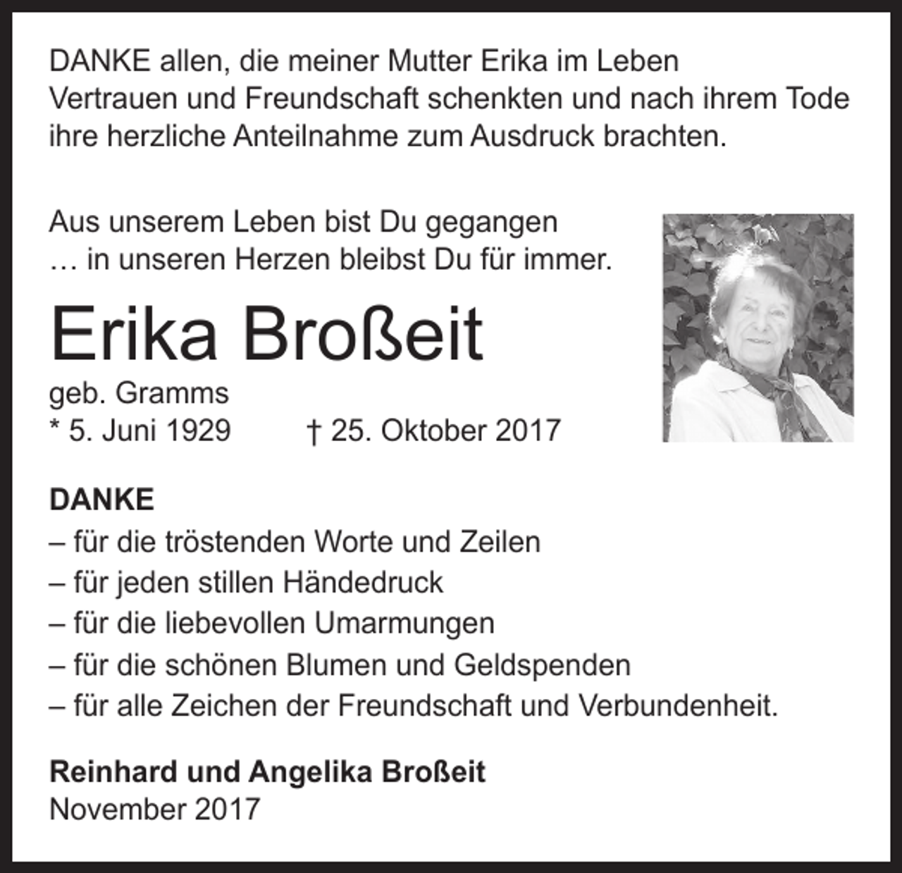 <p>DANKE allen, die meiner Mutter Erika im Leben<br />Vertrauen und Freundschaft schenkten und nach ihrem Tode<br />ihre herzliche Anteilnahme zum Ausdruck brachten.<br />Aus unserem Leben bist Du gegangen<br />… in unseren Herzen bleibst Du für immer.</p><p>Erika Broßeit<br />geb. Gramms<br />* 5. Juni 1929</p><p>† 25. Oktober 2017</p><p>DANKE<br />– für die tröstenden Worte und Zeilen<br />– für jeden stillen Händedruck<br />– für die liebevollen Umarmungen<br />– für die schönen Blumen und Geldspenden<br />– für alle Zeichen der Freundschaft und Verbundenheit.<br />Reinhard und Angelika Broßeit<br />November 2017</p>