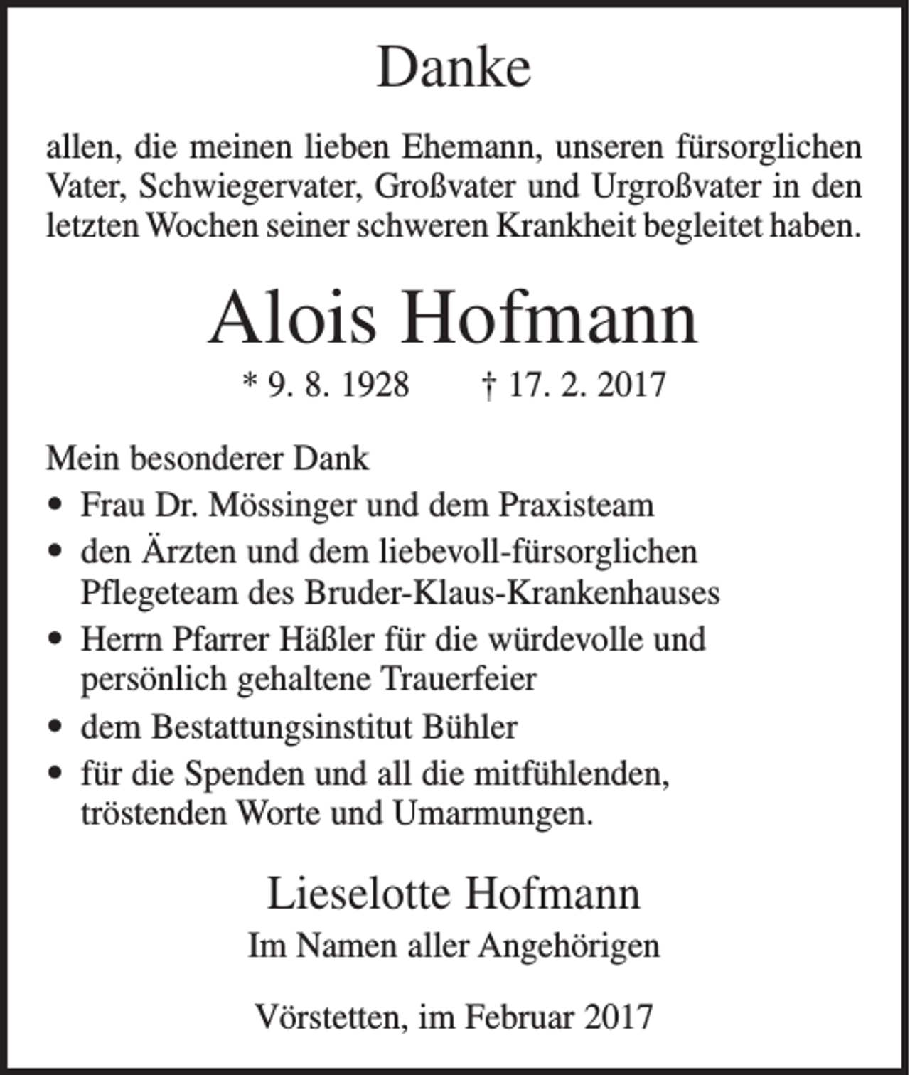 <p>Danke<br />allen, die meinen lieben Ehemann, unseren fürsorglichen<br />Vater, Schwiegervater, Großvater und Urgroßvater in den<br />letzten Wochen seiner schweren Krankheit begleitet haben.</p><p>Alois Hofmann<br />* 9. 8. 1928 † 17. 2. 2017<br />Mein besonderer Dank<br />• Frau Dr. Mössinger und dem Praxisteam<br />• den Ärzten und dem liebevoll-fürsorglichen<br />Pflegeteam des Bruder-Klaus-Krankenhauses<br />• Herrn Pfarrer Häßler für die würdevolle und<br />persönlich gehaltene Trauerfeier<br />• dem Bestattungsinstitut Bühler<br />• für die Spenden und all die mitfühlenden,<br />tröstenden Worte und Umarmungen.</p><p>Lieselotte Hofmann<br />Im Namen aller Angehörigen<br />Vörstetten, im Februar 2017</p>