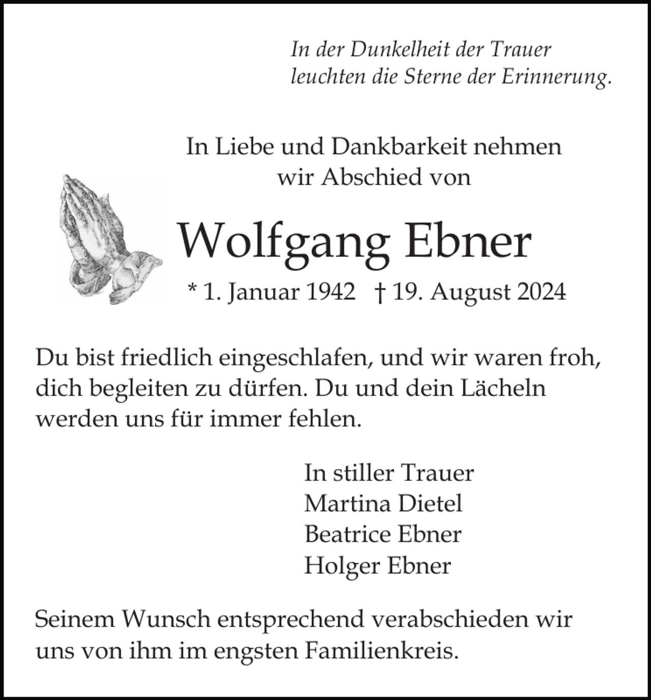 <p>In der Dunkelheit der Trauer<br />leuchten die Sterne der Erinnerung.</p><p>In Liebe und Dankbarkeit nehmen<br />wir Abschied von</p><p>Wolfgang Ebner<br />* 1. Januar 1942 † 19. August 2024<br />Du bist friedlich eingeschlafen, und wir waren froh,<br />dich begleiten zu dürfen. Du und dein Lächeln<br />werden uns für immer fehlen.<br />In stiller Trauer<br />Martina Dietel<br />Beatrice Ebner<br />Holger Ebner<br />Seinem Wunsch entsprechend verabschieden wir<br />uns von ihm im engsten Familienkreis.</p>