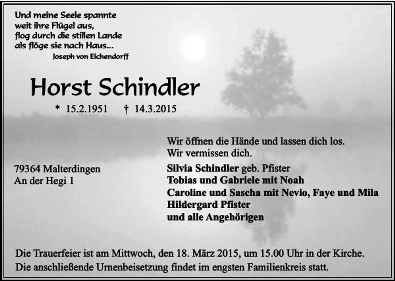 <p>Und meine Seele spannte<br />weit ihre Flügel aus,<br />flog durch die stillen Lande<br />als flöge sie nach Haus...</p><p>Joseph von Eichendorff</p><p>Horst Schindler<br />* 15.2.1951</p><p>79364 Malterdingen<br />An der Hegi 1</p><p>† 14.3.2015</p><p>Wir öffnen die Hände und lassen dich los.<br />Wir vermissen dich.<br />Silvia Schindler geb. Pfister<br />Tobias und Gabriele mit Noah<br />Caroline und Sascha mit Nevio, Faye und Mila<br />Hildergard Pfister<br />und alle Angehörigen</p><p>Die Trauerfeier ist am Mittwoch, den 18. März 2015, um 15.00 Uhr in der Kirche.<br />Die anschließende Urnenbeisetzung findet im engsten Familienkreis statt.</p>