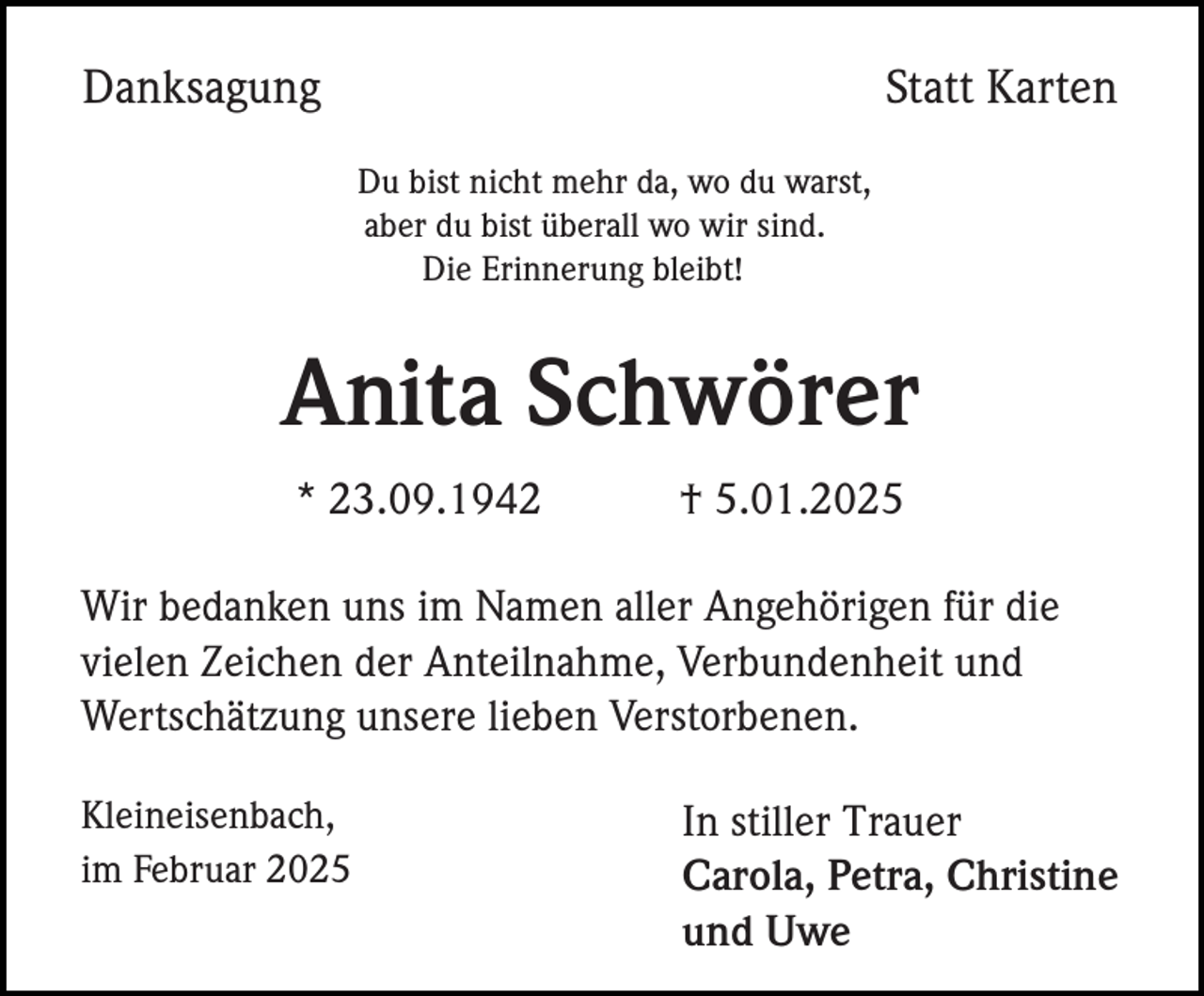<p>Danksagung</p><p>Statt Karten<br />Du bist nicht mehr da, wo du warst,<br />aber du bist überall wo wir sind.<br />Die Erinnerung bleibt!</p><p>Anita Schwörer<br />* 23.09.1942</p><p>† 5.01.2025</p><p>Wir bedanken uns im Namen aller Angehörigen für die<br />vielen Zeichen der Anteilnahme, Verbundenheit und<br />Wertschätzung unsere lieben Verstorbenen.<br />Kleineisenbach,<br />im Februar 2025</p><p>In stiller Trauer<br />Carola, Petra, Christine<br />und Uwe</p>