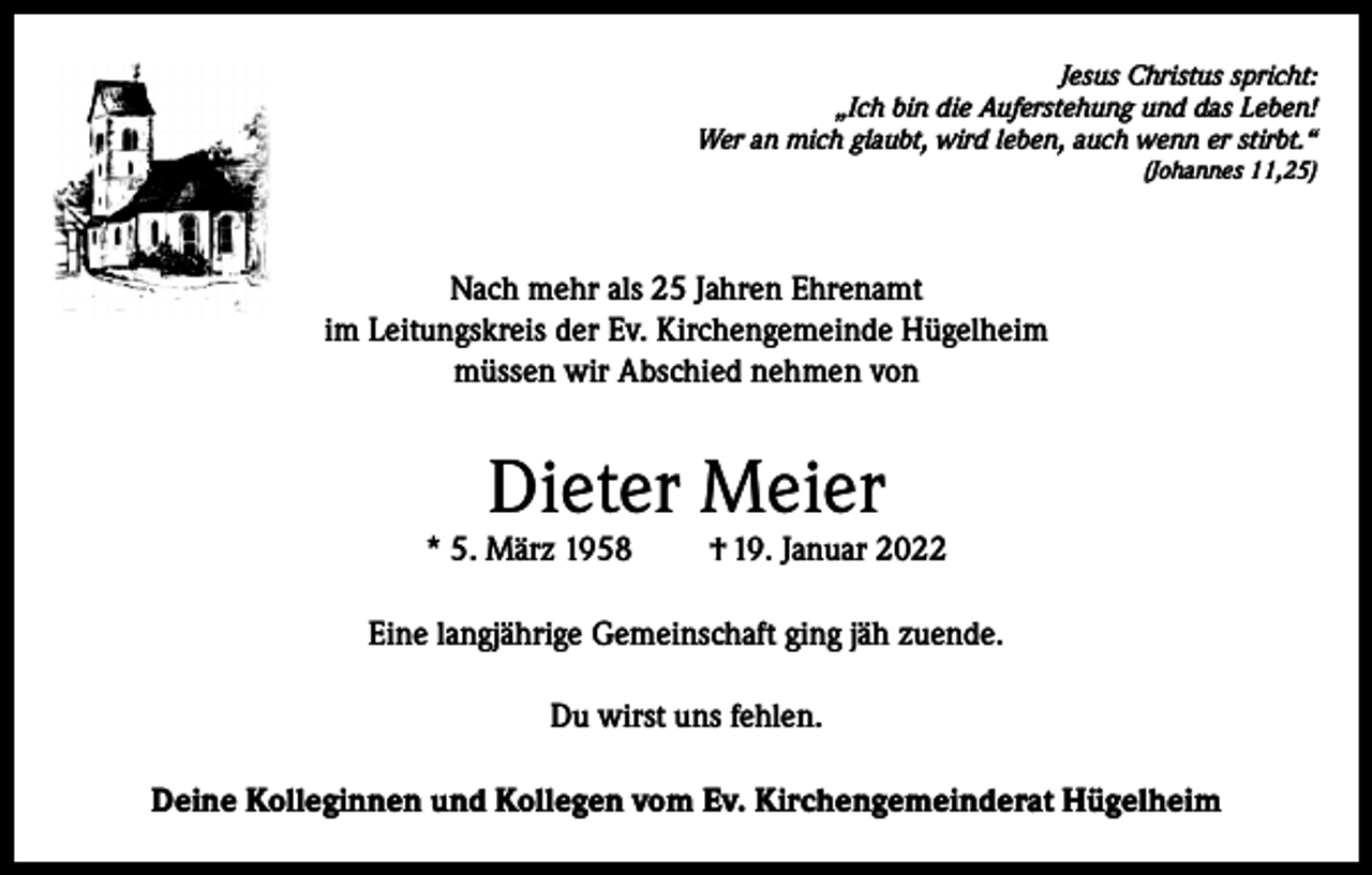 <p>Jesus Christus spricht:<br />„Ich bin die Auferstehung und das Leben!<br />Wer an mich glaubt, wird leben, auch wenn er stirbt.“<br />(Johannes 11,25)</p><p>Nach mehr als 25 Jahren Ehrenamt<br />im Leitungskreis der Ev. Kirchengemeinde Hügelheim<br />müssen wir Abschied nehmen von</p><p>Dieter Meier</p><p>* 5. März 1958</p><p>† 19. Januar 2022</p><p>Eine langjährige Gemeinschaft ging jäh zuende.<br />Du wirst uns fehlen.<br />Deine Kolleginnen und Kollegen vom Ev. Kirchengemeinderat Hügelheim</p>