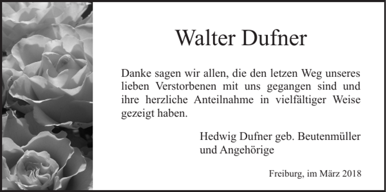 <p>Walter<br />Walt<br />er DDufner<br />uf n er<br />DDanke<br />a n k e s sagen<br />a g e n wir<br />e n, ddie<br />i e den<br />d e n lletzen<br />et z e n Weg<br />We g unseres<br />u ns er es<br />wirall<br />allen,<br />lieben<br />li<br />e b e n Verstorbenen<br />Verst or b e n e n mit<br />mit uns<br />u ns gegangen<br />g e g a n g e n sind<br />si n d und<br />u nd<br />i hr e herzliche<br />h er zli c h e Anteilnahme<br />A nt eil n a hm e i nin vivielfältiger<br />elf älti g er Weise<br />Weis e<br />ihre<br />ggezeigt<br />e z ei gt hhaben.<br />a b e n.<br />Hedwig<br />H e d wi g DDufner<br />uf n er ggeb.<br />e b. BBeutenmüller<br />e u t e n m üll er<br />u n d Angehörige<br />A n g e h öri g e<br />und<br />Freiburg,<br />Fr ei b ur g, iim<br />m März<br />M är z 22</p>