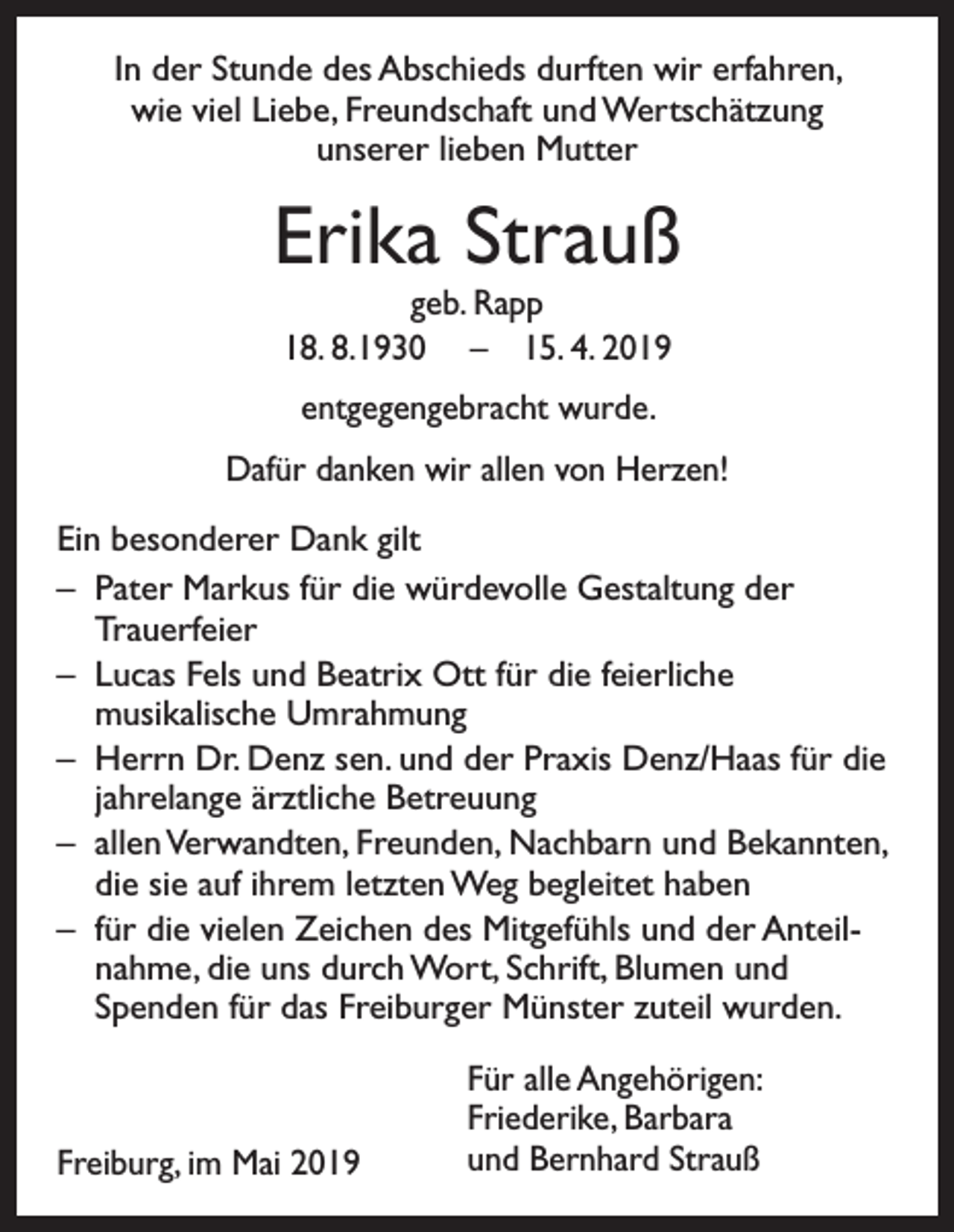<p>In der Stunde des Abschieds durften wir erfahren,<br />wie viel Liebe, Freundschaft und Wertschätzung<br />unserer lieben Mutter</p><p>Erika Strauß<br />geb. Rapp<br />18. 8.1930 – 15. 4. 2019<br />entgegengebracht wurde.<br />Dafür danken wir allen von Herzen!<br />Ein besonderer Dank gilt<br />– Pater Markus für die würdevolle Gestaltung der<br />Trauerfeier<br />– Lucas Fels und Beatrix Ott für die feierliche<br />musikalische Umrahmung<br />– Herrn Dr. Denz sen. und der Praxis Denz/Haas für die<br />jahrelange ärztliche Betreuung<br />– allen Verwandten, Freunden, Nachbarn und Bekannten,<br />die sie auf ihrem letzten Weg begleitet haben<br />– für die vielen Zeichen des Mitgefühls und der Anteilnahme, die uns durch Wort, Schrift, Blumen und<br />Spenden für das Freiburger Münster zuteil wurden.</p><p>Freiburg, im Mai 2019</p><p>Für alle Angehörigen:<br />Friederike, Barbara<br />und Bernhard Strauß</p>