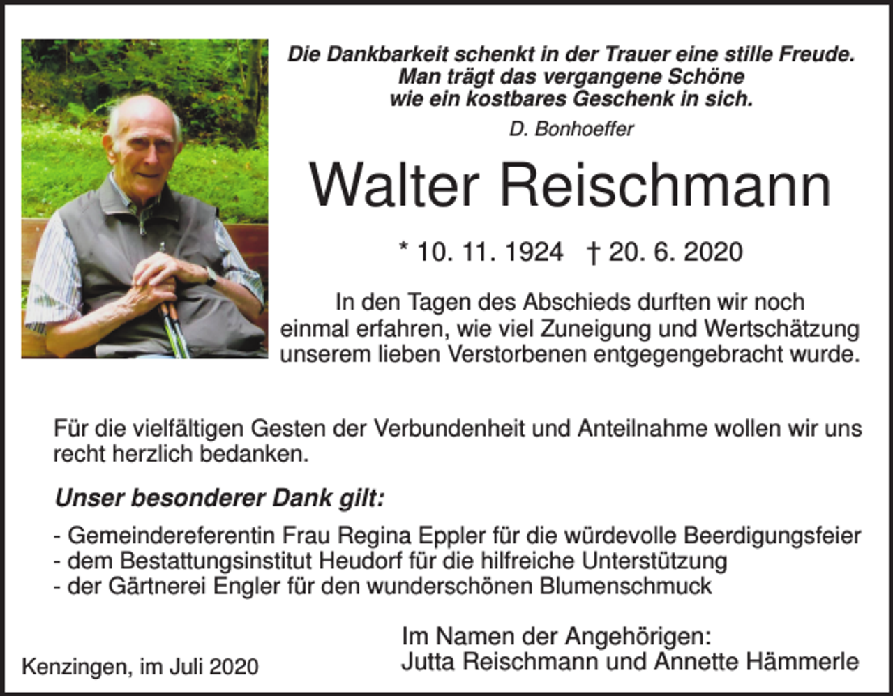 <p>Die Dankbarkeit schenkt in der Trauer eine stille Freude.<br />Man trägt das vergangene Schöne<br />wie ein kostbares Geschenk in sich.<br />D. Bonhoeffer</p><p>Walter Reischmann<br />* 10. 11. 1924 † 20. 6. 2020<br />In den Tagen des Abschieds durften wir noch<br />einmal erfahren, wie viel Zuneigung und Wertschätzung<br />unserem lieben Verstorbenen entgegengebracht wurde.<br />Für die vielfältigen Gesten der Verbundenheit und Anteilnahme wollen wir uns<br />recht herzlich bedanken.</p><p>Unser besonderer Dank gilt:<br />- Gemeindereferentin Frau Regina Eppler für die würdevolle Beerdigungsfeier<br />- dem Bestattungsinstitut Heudorf für die hilfreiche Unterstützung<br />- der Gärtnerei Engler für den wunderschönen Blumenschmuck<br />Kenzingen, im Juli 2020</p><p>Im Namen der Angehörigen:<br />Jutta Reischmann und Annette Hämmerle</p>