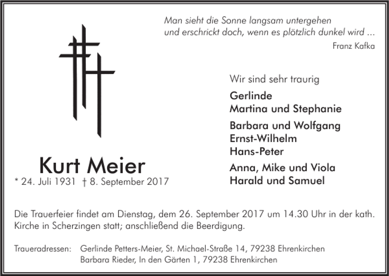 <p>M a n sisieht<br />Man<br />e ht didie<br />e S Sonne<br />o n n e l alangsam<br />n gs a m u untergehen<br />nt er g e h e n<br />uund<br />n d ers<br />erschrickt<br />c hri c kt doch,<br />d o c h, wenn<br />w e n n es<br />es pl<br />plötzlich<br />ötzli c h ddunkel<br />u n k el wird<br />wir d ...<br />...<br />Franz<br />Fr<br />a nz Kafka<br />K af k a</p><p>Wirsisind<br />Wir<br />n d s esehr<br />hr tr traurig<br />a uri g<br />GGerlinde<br />erli n d e<br />MMartina<br />arti n a uund<br />n d StStephanie<br />e p h a ni e</p><p>KKurt<br />urt Meier<br />M ei er</p><p>** 24.<br />2 4. JJuli<br />uli 193 9 3 1 †† 8.<br />8. September<br />S e pt e m b er</p><p>BBarbara<br />ar b ar a und<br />u n d Wolfgang<br />W olf g a n g<br />Er<br />n st- Wil h el m<br />Ernst-Wilhelm<br />HHans-Peter<br />a n s - P et er<br />AAnna,<br />n n a, Mike<br />Mi k e uund<br />n d Vi<br />ol a<br />Viola<br />HHarald<br />ar al d uund<br />n d SSamuel<br />a m u el</p><p>Die<br />Dienstag,<br />Di<br />e TrTrauerfeier<br />a u erf ei er fifindet<br />n d et aam<br />m Di<br />e nst a g, ddem<br />e m 226.<br />6. SSeptember<br />e pt e m b er 22017<br />0 1 7 uum<br />m 114.30<br />4. 3 0 UUhr<br />hr i in<br />n dder<br />er kkath.<br />at h.<br />Kirche<br />Kir<br />c h e i in<br />n SScherzingen<br />c h erzi n g e n ststatt;<br />att; aanschließend<br />ns c hli e ß e n d didie<br />e BBeerdigung.<br />e er di g u n g.<br />Traueradressen:<br />Tr<br />a u er a dr ess e n: Gerlinde<br />G erli n d e PPetters-Meier,<br />ett ers- M ei er, St.<br />St. Michael-Straße<br />Mi c h a el- Str a ß e 14,<br />1 4, 79238<br />7 9 2 3 8 EEhrenkirchen<br />hr e n kir c h e n<br />BBarbara<br />ar b ar a RiRieder,<br />e d er, IIn<br />n dden<br />e n Gärten<br />G ärt e n 1,<br />1, 79238<br />7 9 2 3 8 EEhrenkirchen<br />hr e n kir c h e n</p>