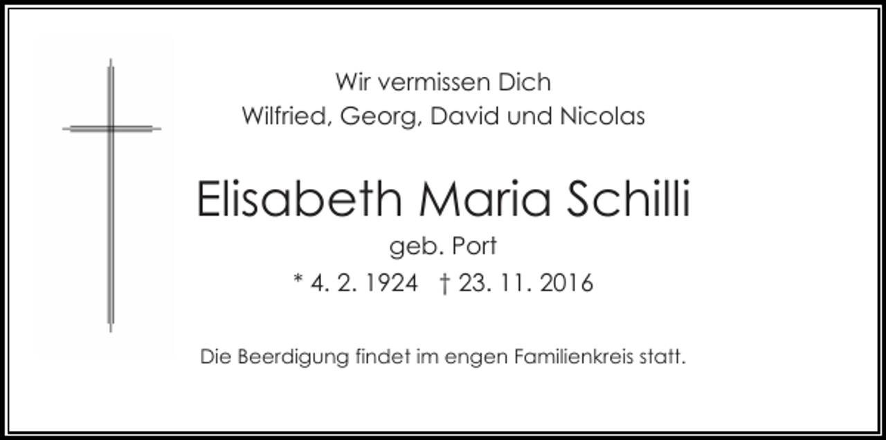 <p>Wir vermissen Dich<br />Wilfried, Georg, David und Nicolas</p><p>Elisabeth Maria Schilli<br />geb. Port<br />* 4. 2. 1924 † 23. 11. 2016<br />Die Beerdigung findet im engen Familienkreis statt.</p>