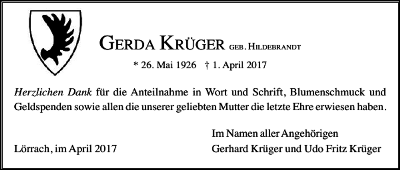 <p>GERDA KRÜGER</p><p>GEB. HILDEBRANDT</p><p>* 26. Mai 1926 † 1. April 2017</p><p>Herzlichen Dank für die Anteilnahme in Wort und Schrift, Blumenschmuck und<br />Geldspenden sowie allen die unserer geliebten Mutter die letzte Ehre erwiesen haben.</p><p>Lörrach, im April 2017</p><p>Im Namen aller Angehörigen<br />Gerhard Krüger und Udo Fritz Krüger</p>