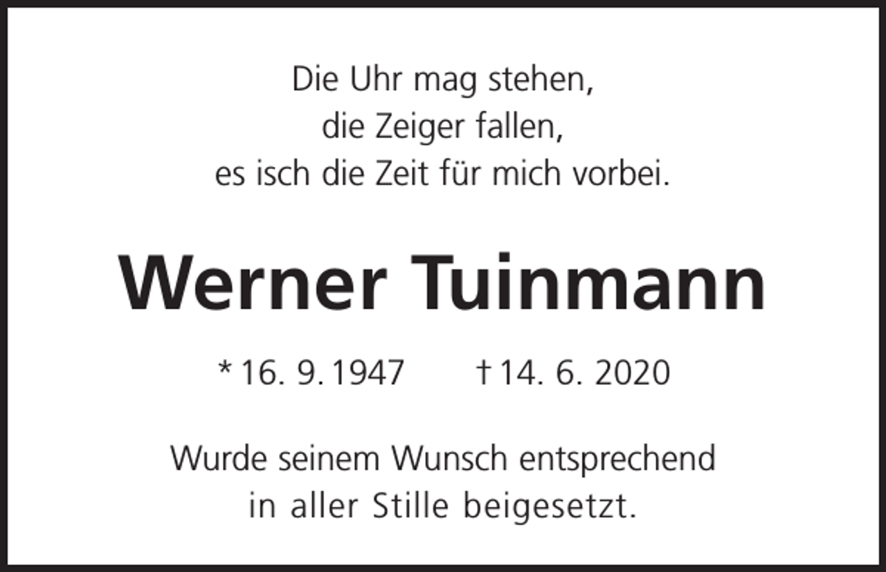 <p>Die Uhr mag stehen,<br />die Zeiger fallen,<br />es isch die Zeit für mich vorbei.</p><p>Werner Tuinmann<br />* 16. 9. 1947 † 14. 6. 2020<br />Wurde seinem Wunsch entsprechend<br />in aller Stille beigesetzt.</p>