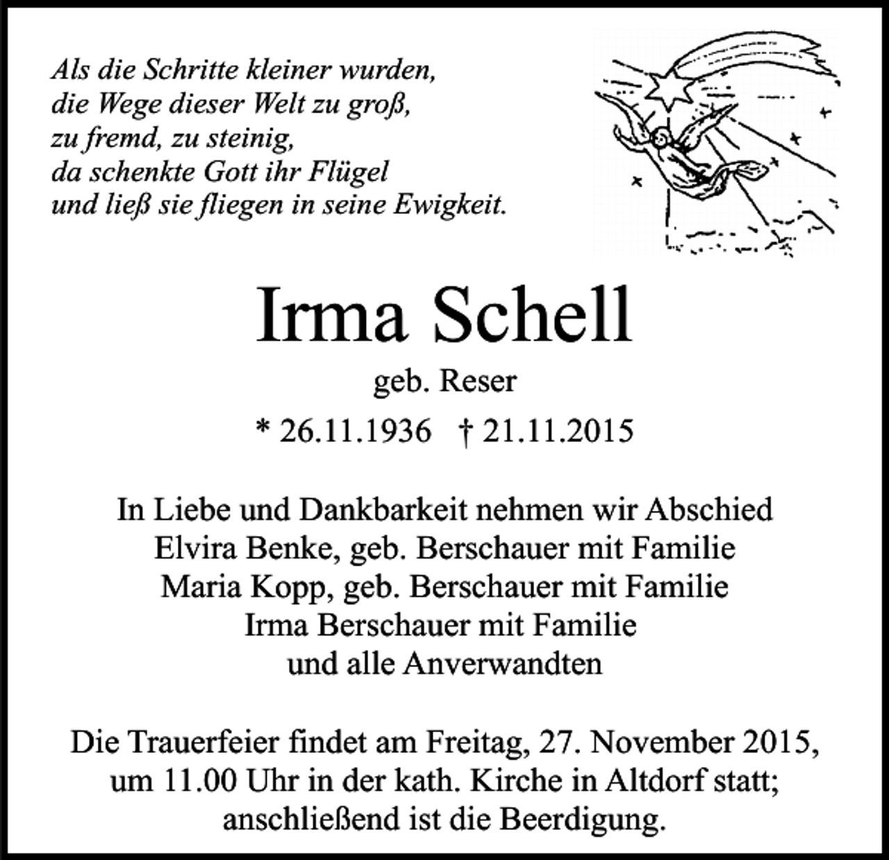 <p>Als die Schritte kleiner wurden,<br />die Wege dieser Welt zu groß,<br />zu fremd, zu steinig,<br />da schenkte Gott ihr Flügel<br />und ließ sie fliegen in seine Ewigkeit.</p><p>Irma Schell<br />geb. Reser</p><p>* 26.11.1936 † 21.11.2015<br />In Liebe und Dankbarkeit nehmen wir Abschied<br />Elvira Benke, geb. Berschauer mit Familie<br />Maria Kopp, geb. Berschauer mit Familie<br />Irma Berschauer mit Familie<br />und alle Anverwandten<br />Die Trauerfeier findet am Freitag, 27. November 2015,<br />um 11.00 Uhr in der kath. Kirche in Altdorf statt;<br />anschließend ist die Beerdigung.</p>