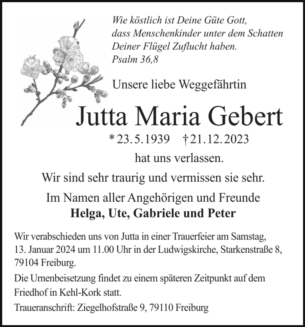 <p>Wie köstlich ist Deine Güte Gott,<br />dass Menschenkinder unter dem Schatten<br />Deiner Flügel Zuflucht haben.<br />Psalm 36,8</p><p>Unsere liebe Weggefährtin</p><p>Jutta Maria Gebert<br />* 23. 5. 1939 † 21. 12. 2023<br />hat uns verlassen.<br />Wir sind sehr traurig und vermissen sie sehr.<br />Im Namen aller Angehörigen und Freunde<br />Helga, Ute, Gabriele und Peter<br />Wir verabschieden uns von Jutta in einer Trauerfeier am Samstag,<br />13. Januar 2024 um 11.00 Uhr in der Ludwigskirche, Starkenstraße 8,<br />79104 Freiburg.<br />Die Urnenbeisetzung findet zu einem späteren Zeitpunkt auf dem<br />Friedhof in Kehl­Kork statt.<br />Traueranschrift: Ziegelhofstraße 9, 79110 Freiburg</p>