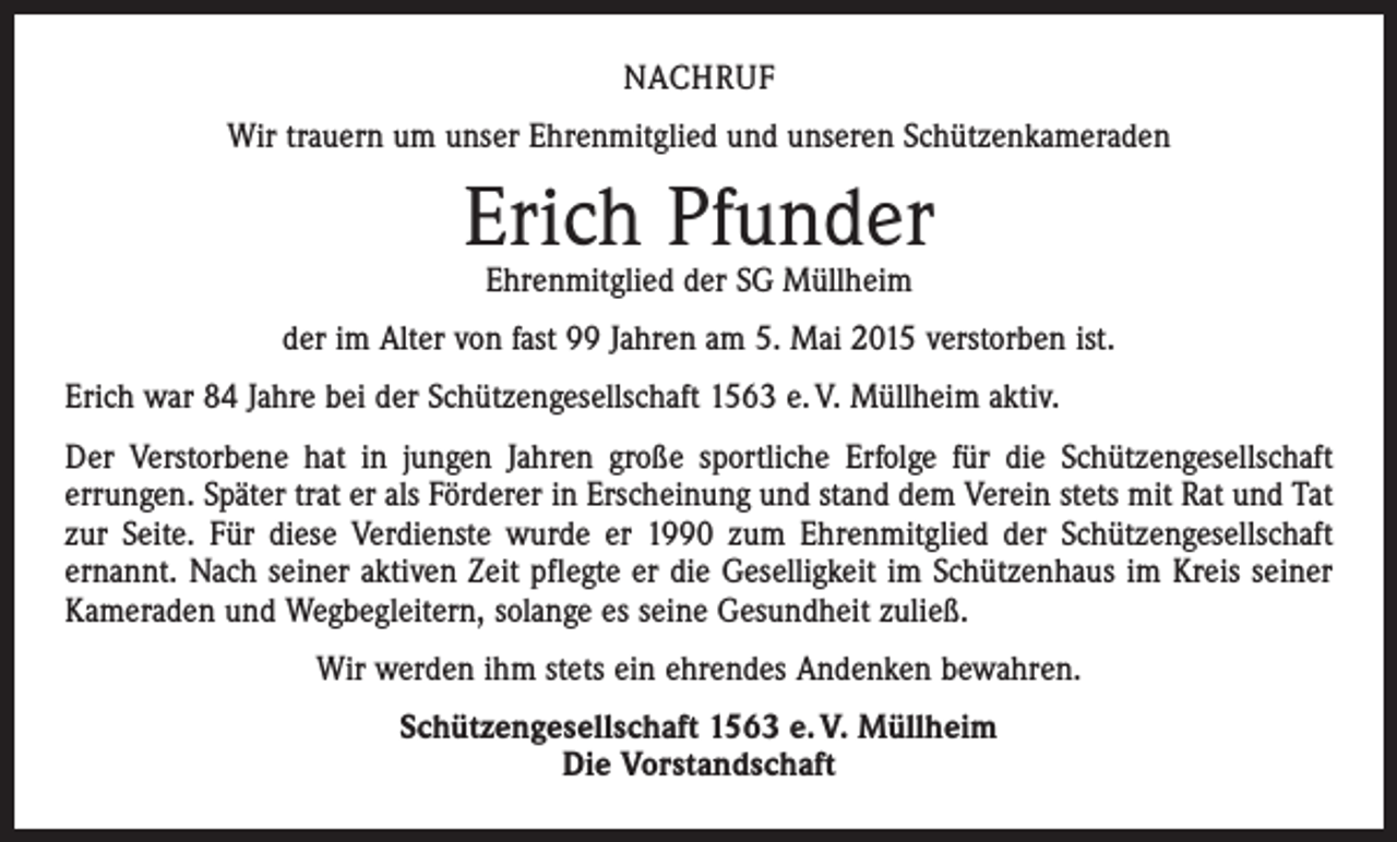 <p>NACHRUF<br />Wir trauern um unser Ehrenmitglied und unseren Schützenkameraden</p><p>Erich Pfunder<br />Ehrenmitglied der SG Müllheim</p><p>der im Alter von fast 99 Jahren am 5. Mai 2015 verstorben ist.<br />Erich war 84 Jahre bei der Schützengesellschaft 1563 e. V. Müllheim aktiv.<br />Der Verstorbene hat in jungen Jahren große sportliche Erfolge für die Schützengesellschaft<br />­errungen. Später trat er als Förderer in Erscheinung und stand dem Verein stets mit Rat und Tat<br />zur Seite. Für diese Verdienste wurde er 1990 zum Ehrenmitglied der Schützengesellschaft<br />ernannt. Nach seiner aktiven Zeit pflegte er die Geselligkeit im Schützenhaus im Kreis seiner<br />Kameraden und Wegbegleitern, solange es seine Gesundheit zuließ.<br />Wir werden ihm stets ein ehrendes Andenken bewahren.<br />Schützengesellschaft 1563 e. V. Müllheim<br />Die Vorstandschaft</p>