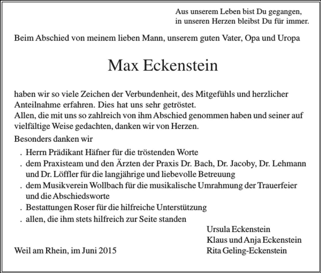 <p>Aus unserem Leben bist Du gegangen,<br />in unseren Herzen bleibst Du für immer.</p><p>Beim Abschied von meinem lieben Mann, unserem guten Vater, Opa und Uropa</p><p>Max Eckenstein<br />haben wir so viele Zeichen der Verbundenheit, des Mitgefühls und herzlicher<br />Anteilnahme erfahren. Dies hat uns sehr getröstet.<br />Allen, die mit uns so zahlreich von ihm Abschied genommen haben und seiner auf<br />vielfältige Weise gedachten, danken wir von Herzen.<br />Besonders danken wir<br />. Herrn Prädikant Häfner für die tröstenden Worte<br />. dem Praxisteam und den Ärzten der Praxis Dr. Bach, Dr. Jacoby, Dr. Lehmann<br />und Dr. Löffler für die langjährige und liebevolle Betreuung<br />. dem Musikverein Wollbach für die musikalische Umrahmung der Trauerfeier<br />und die Abschiedsworte<br />. Bestattungen Roser für die hilfreiche Unterstützung<br />. allen, die ihm stets hilfreich zur Seite standen<br />Ursula Eckenstein<br />Klaus und Anja Eckenstein<br />Weil am Rhein, im Juni 2015<br />Rita Geling-Eckenstein</p>