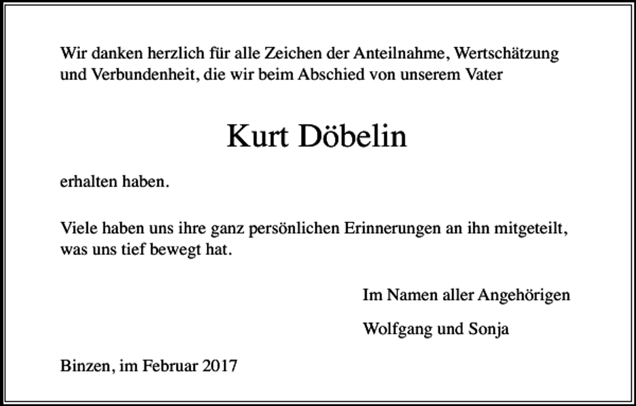 <p>Wir danken herzlich für alle Zeichen der Anteilnahme, Wertschätzung<br />und Verbundenheit, die wir beim Abschied von unserem Vater</p><p>Kurt Döbelin<br />erhalten haben.<br />Viele haben uns ihre ganz persönlichen Erinnerungen an ihn mitgeteilt,<br />was uns tief bewegt hat.<br />Im Namen aller Angehörigen<br />Wolfgang und Sonja<br />Binzen, im Februar 2017</p>