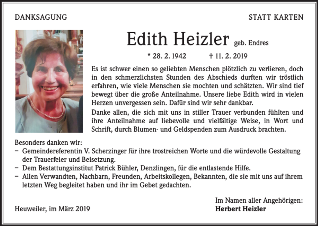 <p>DANKSAGUNG</p><p>STATT KARTEN</p><p>Edith Heizler</p><p>geb. Endres</p><p>* 28. 2. 1942 † 11. 2. 2019<br />Es ist schwer einen so geliebten Menschen plötzlich zu verlieren, doch<br />in den schmerzlichsten Stunden des Abschieds durften wir tröstlich<br />­erfahren, wie viele Menschen sie mochten und schätzten. Wir sind tief<br />bewegt über die große Anteilnahme. Unsere liebe Edith wird in vielen<br />Herzen unvergessen sein. Dafür sind wir sehr dankbar.<br />Danke allen, die sich mit uns in stiller Trauer verbunden fühlten und<br />ihre Anteilnahme auf liebevolle und vielfältige Weise, in Wort und<br />Schrift, durch Blumen- und Geldspenden zum Ausdruck brachten.<br />Besonders danken wir:<br />– Gemeindereferentin V. Scherzinger für ihre trostreichen Worte und die würdevolle Gestaltung<br />der Trauerfeier und Beisetzung.<br />– Dem Bestattungsinstitut Patrick Bühler, Denzlingen, für die entlastende Hilfe.<br />– Allen Verwandten, Nachbarn, Freunden, Arbeitskollegen, Bekannten, die sie mit uns auf ihrem<br />letzten Weg begleitet haben und ihr im Gebet gedachten.</p><p>Heuweiler, im März 2019</p><p>Im Namen aller Angehörigen:<br />Herbert Heizler</p>