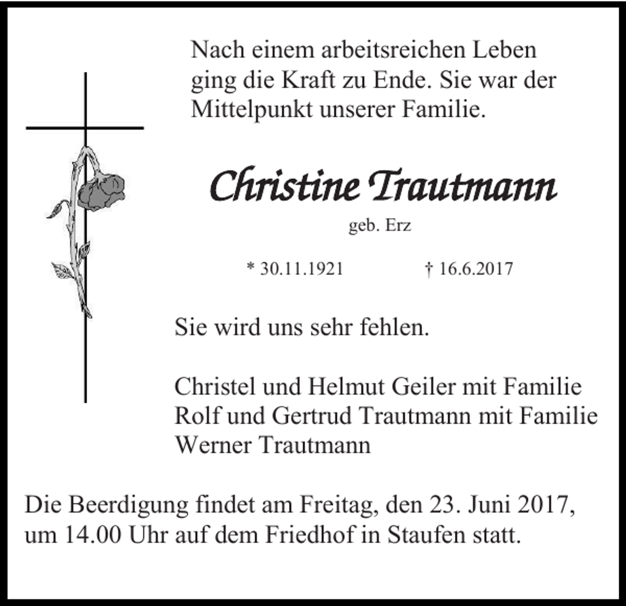 <p>Nach einem arbeitsreichen Leben<br />ging die Kraft zu Ende. Sie war der<br />Mittelpunkt unserer Familie.</p><p>Christine Trautmann<br />geb. Erz<br />* 30.11.1921</p><p>† 16.6.2017</p><p>Sie wird uns sehr fehlen.<br />Christel und Helmut Geiler mit Familie<br />Rolf und Gertrud Trautmann mit Familie<br />Werner Trautmann<br />Die Beerdigung findet am Freitag, den 23. Juni 2017,<br />um 14.00 Uhr auf dem Friedhof in Staufen statt.</p>