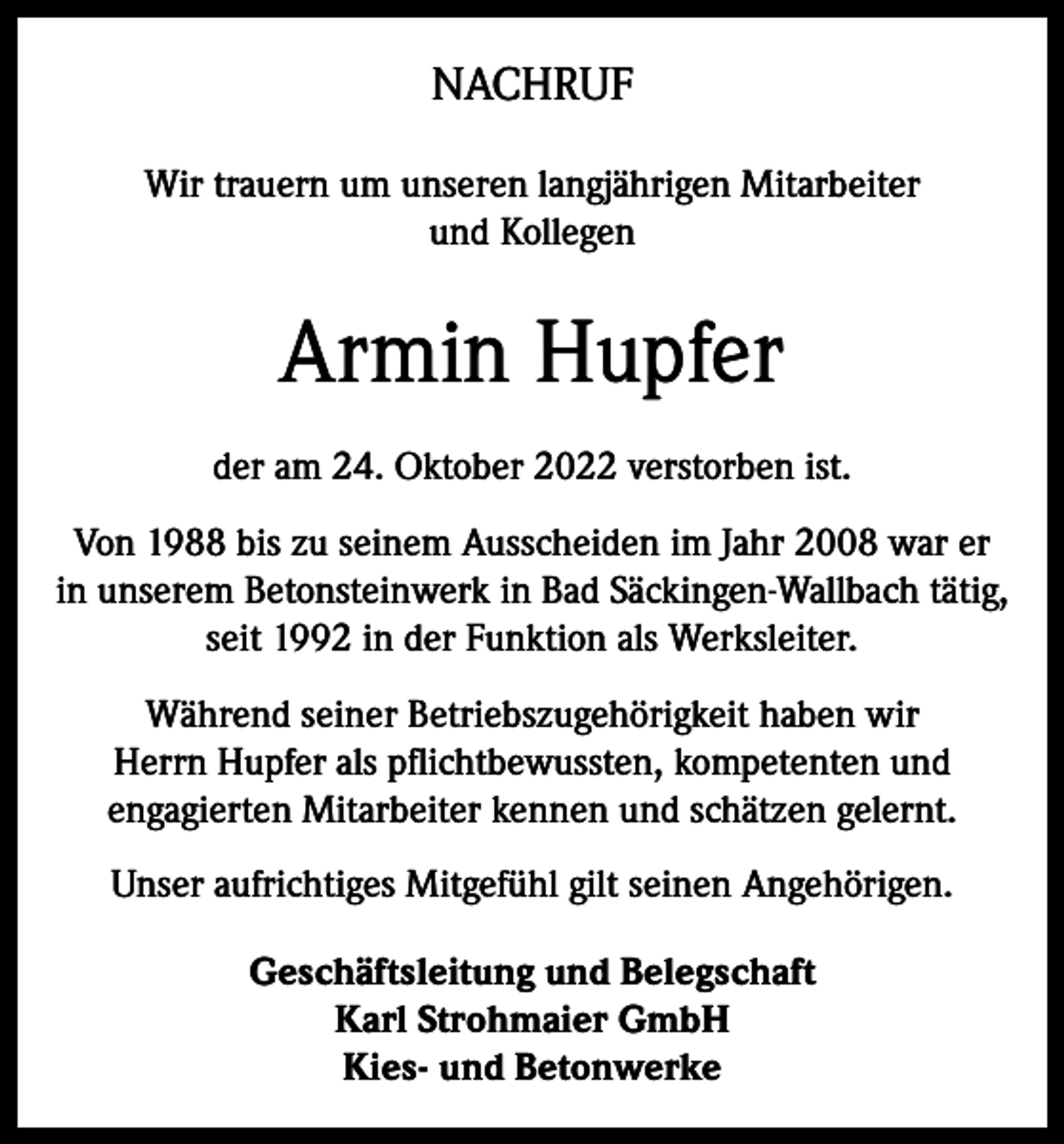 <p>NACHRUF<br />Wir trauern um unseren langjährigen Mitarbeiter<br />und Kollegen</p><p>Armin Hupfer<br />der am 24. Oktober 2022 verstorben ist.<br />Von 1988 bis zu seinem Ausscheiden im Jahr 2008 war er<br />in unserem Betonsteinwerk in Bad Säckingen-Wallbach tätig,<br />seit 1992 in der Funktion als Werksleiter.<br />Während seiner Betriebszugehörigkeit haben wir<br />Herrn Hupfer als pflichtbewussten, kompetenten und<br />engagierten Mitarbeiter kennen und schätzen gelernt.<br />Unser aufrichtiges Mitgefühl gilt seinen Angehörigen.<br />Geschäftsleitung und Belegschaft<br />Karl Strohmaier GmbH<br />Kies- und Betonwerke</p>