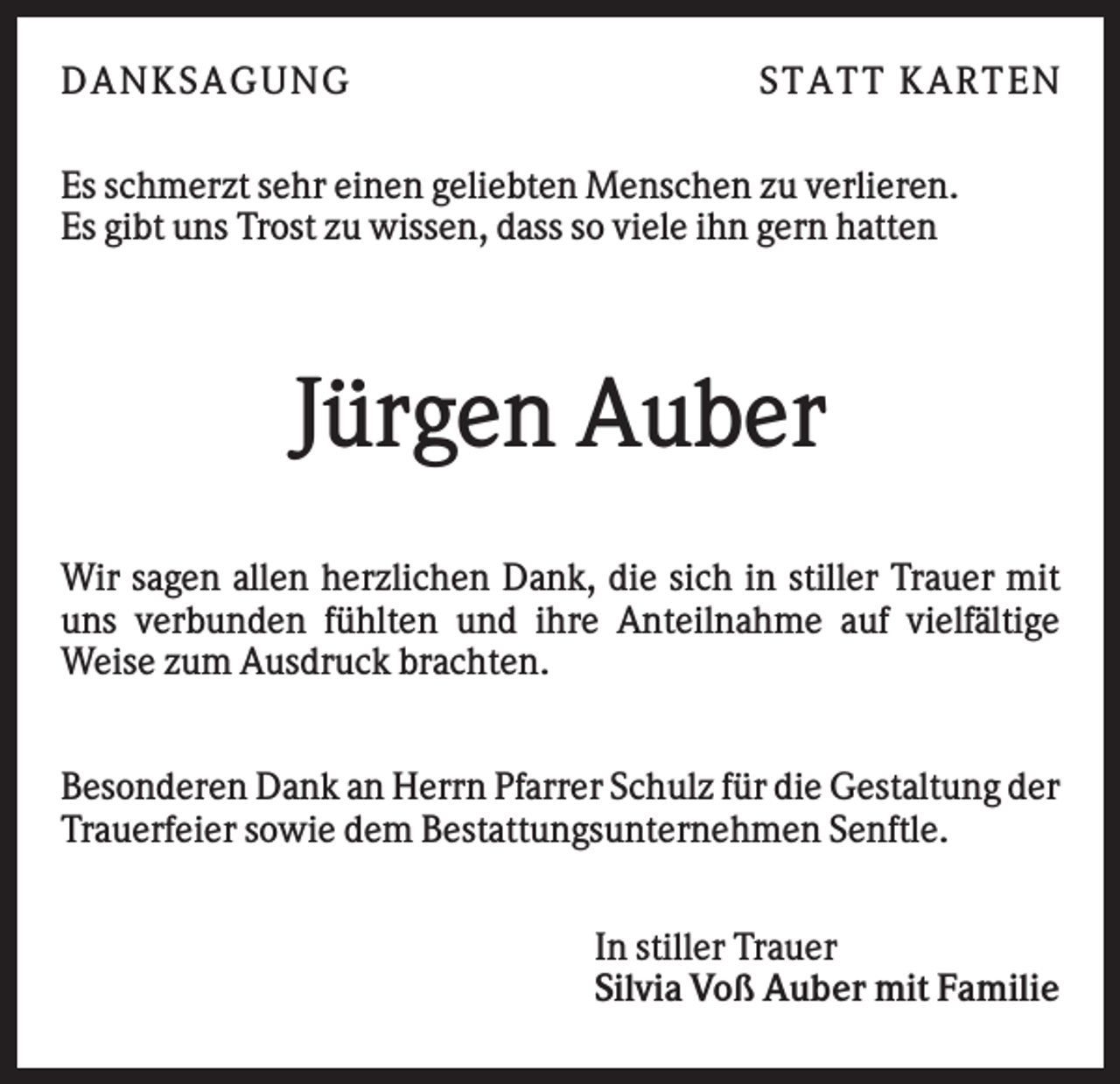 <p>DAN K S AGU N G</p><p>S T AT T K AR T EN</p><p>Es schmerzt sehr einen geliebten Menschen zu verlieren.<br />Es gibt uns Trost zu wissen, dass so viele ihn gern hatten</p><p>Jürgen Auber<br />Wir sagen allen herzlichen Dank, die sich in stiller Trauer mit<br />uns verbunden fühlten und ihre Anteilnahme auf vielfältige<br />Weise zum Ausdruck brachten.<br />Besonderen Dank an Herrn Pfarrer Schulz für die Gestaltung der<br />Trauerfeier sowie dem Bestattungsunternehmen Senftle.<br />In stiller Trauer<br />Silvia Voß Auber mit Familie</p>
