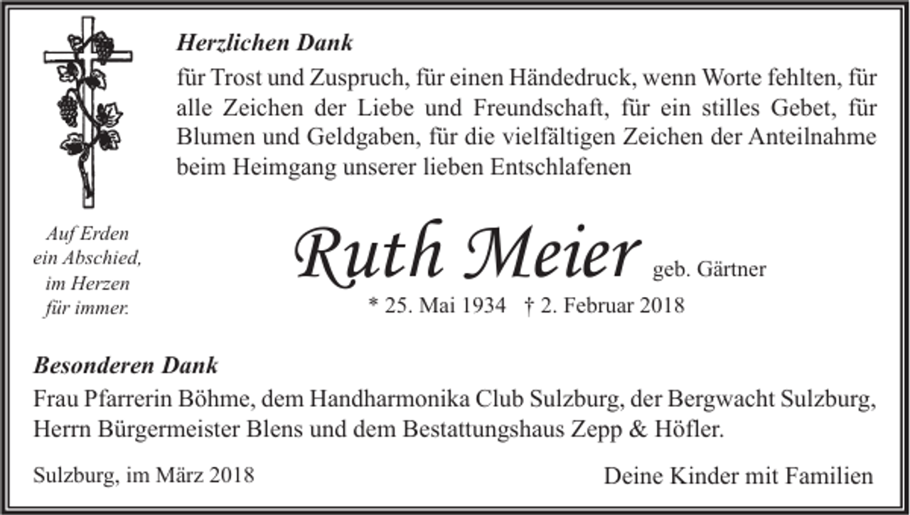 <p>H erzli c h e n DDank<br />Herzlichen<br />ank<br />ffür<br />ür Trost<br />Tr ost und<br />u n d Zuspruch,<br />Z us pr u c h, ffür<br />ür einen<br />ei n e n Händedruck,<br />H ä n d e dr u c k, wenn<br />w e n n Worte<br />W ort e ffehlten,<br />e hlt e n, ffür<br />ür<br />all<br />Z ei c h e n der<br />d er Liebe<br />Li e b e und<br />u n d Freundschaft,<br />Fr e u n ds c h aft, ffür<br />ür ei<br />es Gebet,<br />G e b et, ffür<br />ür<br />allee Zeichen<br />einn still<br />stilles<br />Bl<br />u m e n uund<br />n d Geldgaben,<br />G el d g a b e n, f für<br />ür didie<br />e vivielfältigen<br />elf älti g e n ZZeichen<br />ei c h e n dder<br />er Anteilnahme<br />A nt eil n a h m e<br />Blumen<br />bbeim<br />ei m Heimgang<br />H ei m g a n g uunserer<br />ns er er lilieben<br />e b e n Entschlafenen<br />E nts c hl af e n e n<br />AAuf<br />uf Er<br />Erden<br />de n<br />einn Abschied,<br />ei<br />A bs c hi e d,<br />i m Herzen<br />H erz e n<br />im<br />für<br />f ür iimmer.<br />m m er.</p><p>RRuth<br />ut h Meier<br />Meier</p><p>ggeb.<br />e b. Gärtner<br />G ärt n er</p><p>*<br />* 225.<br />5. Mai<br />M ai 11934<br />9 3 4 †† 2.<br />2. Februar<br />F e br u ar 22</p><p>B es o n d er e n Dank<br />Besonderen<br />Dank<br />Fr<br />a u Pf<br />arr eri n Böhme,<br />B ö h m e, ddem<br />e m Handharmonika<br />H a n d h ar m o ni k a Club<br />Cl u b SSulzburg,<br />ul z b ur g, dder<br />er Bergwacht<br />B er g w a c ht SSulzburg,<br />ul z b ur g,<br />Frau<br />Pfarrerin<br />Blens<br />HHerrn<br />err n BBürgermeister<br />ür g er m eist er Bl<br />e ns uund<br />n d ddem<br />e m BBestattungshaus<br />est att u n gs h a us ZZepp<br />epp &amp;<br />&amp; HHöfler.<br />öfl er.<br />SSulzburg,<br />ul z b ur g, iim<br />m März<br />M är z 22</p><p>DDeine<br />ei n e Ki<br />Kinder<br />n d er mit<br />mit FFamilien<br />a mili e n</p>