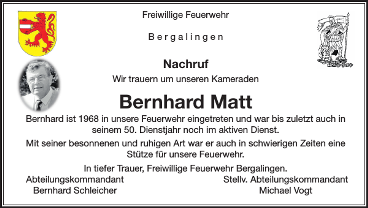 <p>Freiwillige Feuerwehr<br />Bergalingen</p><p>Nachruf<br />Wir trauern um unseren Kameraden</p><p>Bernhard Matt<br />Bernhard ist 1968 in unsere Feuerwehr eingetreten und war bis zuletzt auch in<br />seinem 50. Dienstjahr noch im aktiven Dienst.<br />Mit seiner besonnenen und ruhigen Art war er auch in schwierigen Zeiten eine<br />Stütze für unsere Feuerwehr.<br />In tiefer Trauer, Freiwillige Feuerwehr Bergalingen.<br />Abteilungskommandant<br />Stellv. Abteilungskommandant</p><p>Bernhard Schleicher<br />Michael Vogt</p>