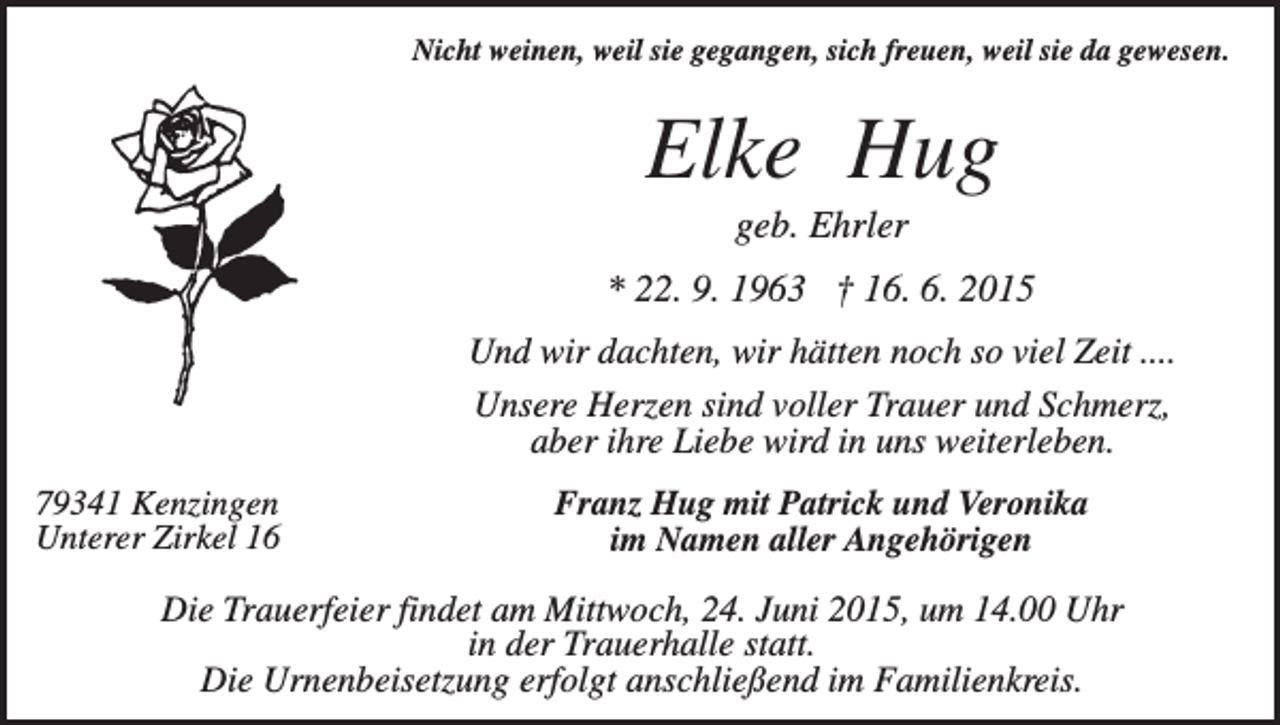 <p>Nicht weinen, weil sie gegangen, sich freuen, weil sie da gewesen.</p><p>Elke Hug<br />geb. Ehrler<br />* 22. 9. 1963 † 16. 6. 2015<br />Und wir dachten, wir hätten noch so viel Zeit ....<br />Unsere Herzen sind voller Trauer und Schmerz,<br />aber ihre Liebe wird in uns weiterleben.<br />79341 Kenzingen<br />Unterer Zirkel 16</p><p>Franz Hug mit Patrick und Veronika<br />im Namen aller Angehörigen</p><p>Die Trauerfeier findet am Mittwoch, 24. Juni 2015, um 14.00 Uhr<br />in der Trauerhalle statt.<br />Die Urnenbeisetzung erfolgt anschließend im Familienkreis.</p>
