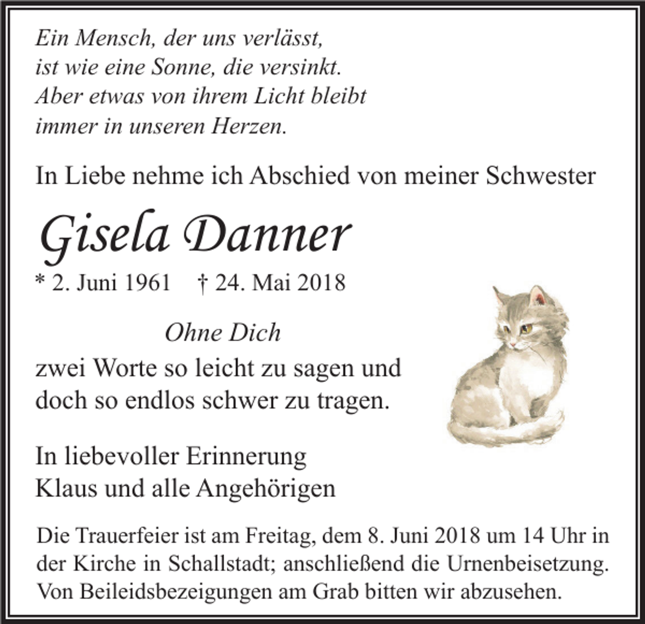 <p>Ei n Mensch,<br />Ein<br />M e ns c h, dder<br />er uuns<br />ns vverlässt,<br />erl ässt,<br />ist wie<br />wi e eine<br />ei n e Sonne,<br />S o n n e, die<br />di e versinkt.<br />v ersi n kt.<br />AAber<br />b er etetwas<br />w as vvon<br />o n i ihrem<br />hr e m Li<br />Licht<br />c ht blbleibt<br />ei bt<br />iimmer<br />m m er iinn unseren<br />u ns er e n Herzen.<br />H erz e n.</p><p>IInn Liebe<br />Li e b e nehme<br />n e h m e iich<br />c h Abschied<br />A bs c hi e d von<br />v o n meiner<br />m ei n er Schwester<br />S c h w est er</p><p>Gisela<br />Gisel<br />a Danner<br />D a n ner</p><p>** 2.<br />2. JJuni<br />u ni 11961<br />9 6 1 †† 224.<br />4. Mai<br />M ai 22</p><p>OOhne<br />h n e Di<br />ch<br />Dich<br />zzwei<br />w ei Worte<br />W ort e ssoo lleicht<br />ei c ht zzuu ssagen<br />a g e n und<br />und<br />ddoch<br />o c h sso<br />o eendlos<br />n dl os sschwer<br />c h w er zzu<br />u trtragen.<br />a g e n.<br />I n li<br />In<br />liebevoller<br />e b e v oll er Erinnerung<br />Eri n n er u n g<br />Klaus<br />alle<br />Kl<br />a us uund<br />n d all<br />e AAngehörigen<br />n g e h öri g e n<br />Di e TrTrauerfeier<br />Die<br />a u erf ei er ist<br />istaam<br />m FrFreitag,<br />eit a g, ddem<br />e m 8.8.J Juni<br />u ni 22018<br />0 1 8 uum<br />m 11 UUhr<br />hr i in<br />n<br />dder<br />er Kirche<br />Kir c h e iin<br />n Schallstadt;<br />S c h allst a dt; aanschließend<br />ns c hli e ß e n d di<br />e Urnenbeisetzung.<br />Ur n e n b eis et z u n g.<br />die<br />Von<br />Grab<br />bitten<br />wiraabzusehen.<br />Vo<br />n BBeileidsbezeigungen<br />eil ei ds b e z ei g u n g e n aam<br />m Gr<br />a b bitt<br />e n wir<br />b z us e h e n.</p>