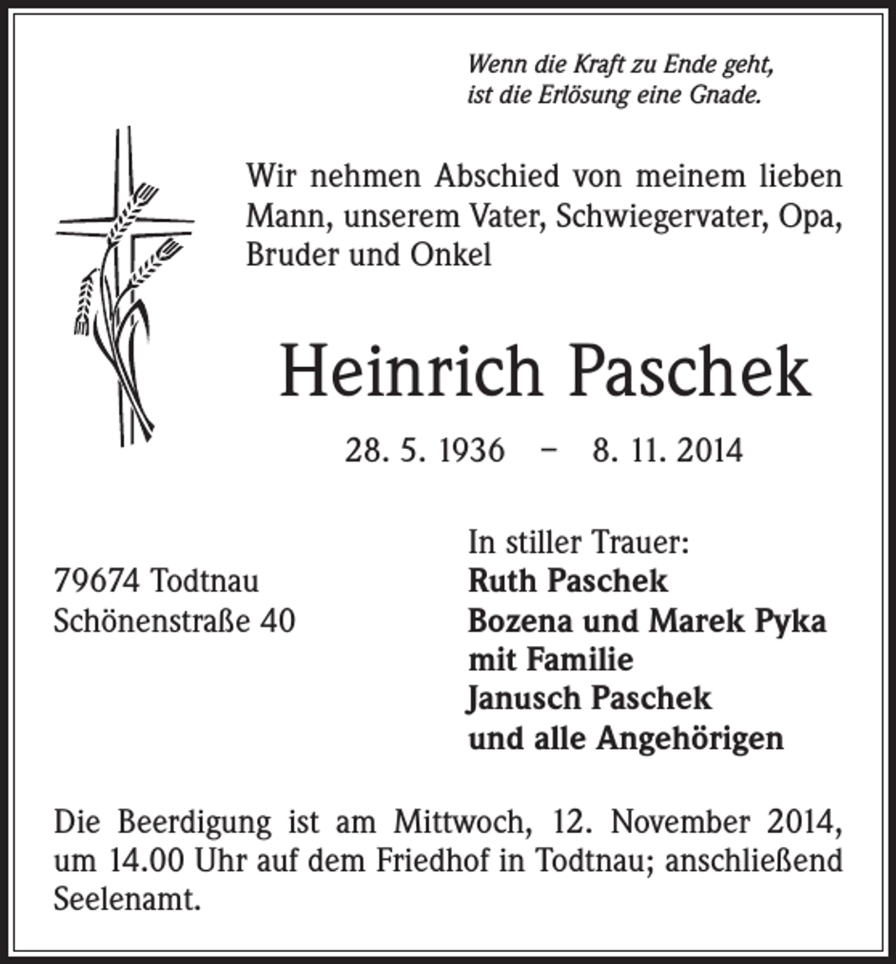 <p>Wenn die Kraft zu Ende geht,<br />ist die Erlösung eine Gnade.</p><p>Wir nehmen Abschied von meinem lieben<br />Mann, unserem Vater, Schwiegervater, Opa,<br />Bruder und Onkel</p><p>Heinrich Paschek<br />28. 5. 1936 – 8. 11. 2014</p><p>In stiller Trauer:<br />79674 Todtnau<br />Ruth Paschek<br />Schönenstraße 40 Bozena und Marek Pyka<br />mit Familie<br />Janusch Paschek<br />und alle Angehörigen<br />Die Beerdigung ist am Mittwoch, 12. November 2014,<br />um 14.00 Uhr auf dem Friedhof in Todtnau; anschließend<br />Seelenamt.</p>