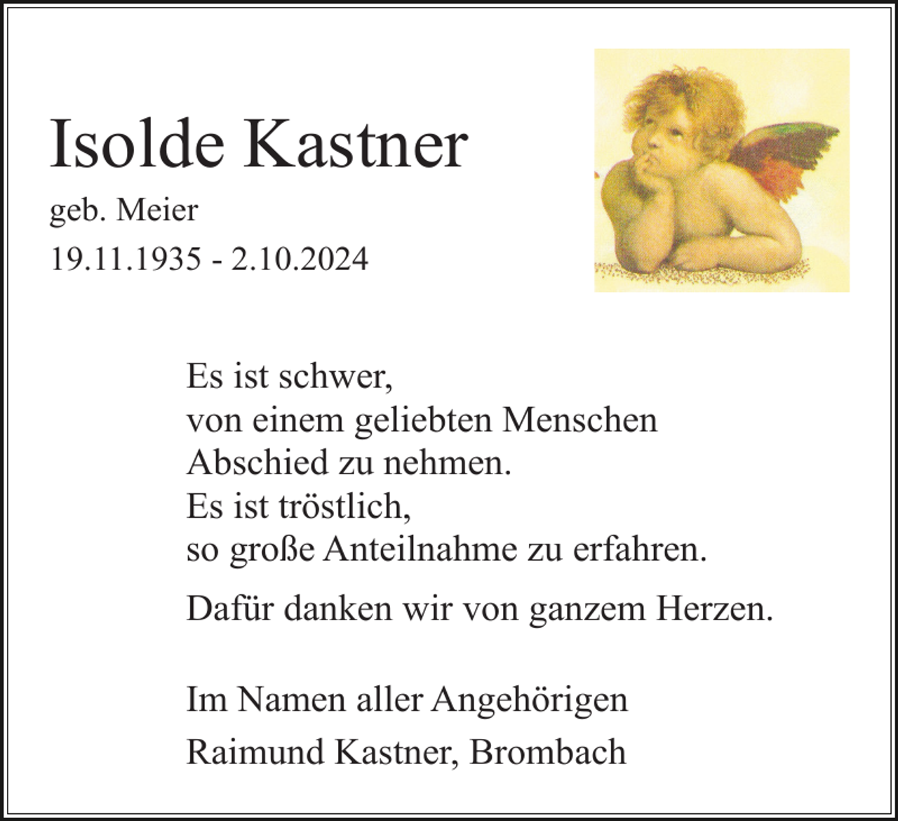 <p>Isolde Kastner<br />geb. Meier<br />19.11.1935 - 2.10.2024</p><p>Es ist schwer,<br />von einem geliebten Menschen<br />Abschied zu nehmen.<br />Es ist tröstlich,<br />so große Anteilnahme zu erfahren.<br />Dafür danken wir von ganzem Herzen.<br />Im Namen aller Angehörigen<br />Raimund Kastner, Brombach</p>