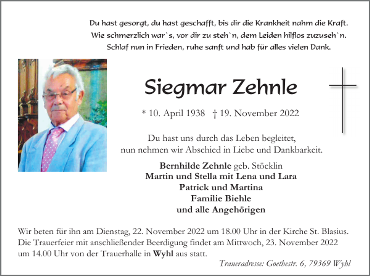 <p>Du hast gesorgt, du hast geschafft, bis dir die Krankheit nahm die Kraft.<br />Wie schmerzlich war`s, vor dir zu steh`n, dem Leiden hilflos zuzuseh`n.<br />Schlaf nun in Frieden, ruhe sanft und hab für alles vielen Dank.</p><p>Siegmar Zehnle<br />* 10. April 1938 † 19. November 2022<br />Du hast uns durch das Leben begleitet,<br />nun nehmen wir Abschied in Liebe und Dankbarkeit.<br />Bernhilde Zehnle geb. Stöcklin<br />Martin und Stella mit Lena und Lara<br />Patrick und Martina<br />Familie Biehle<br />und alle Angehörigen<br />Wir beten für ihn am Dienstag, 22. November 2022 um 18.00 Uhr in der Kirche St. Blasius.<br />Die Trauerfeier mit anschließender Beerdigung findet am Mittwoch, 23. November 2022<br />um 14.00 Uhr von der Trauerhalle in Wyhl aus statt.<br />Traueradresse: Goethestr. 6, 79369 Wyhl</p>