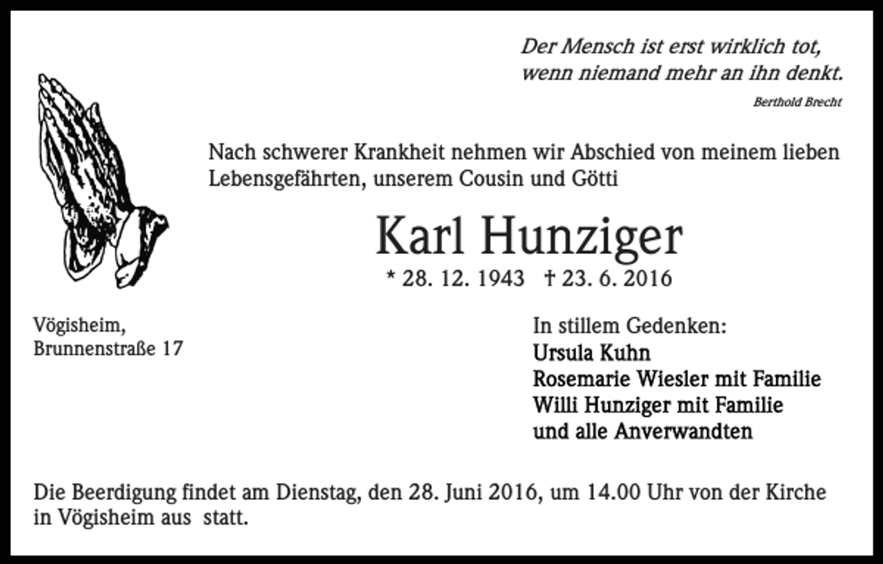 <p>Der Mensch ist erst wirklich tot,<br />wenn niemand mehr an ihn denkt.<br />Berthold Brecht</p><p>Nach schwerer Krankheit nehmen wir Abschied von meinem lieben<br />Lebensgefährten, unserem Cousin und Götti</p><p>Karl Hunziger<br />* 28. 12. 1943 † 23. 6. 2016<br />Vögisheim,<br />Brunnenstraße 17</p><p>In stillem Gedenken:</p><p>Die Beerdigung findet am Dienstag, den 28. Juni 2016, um 14.00 Uhr von der Kirche<br />in Vögisheim aus statt.</p>