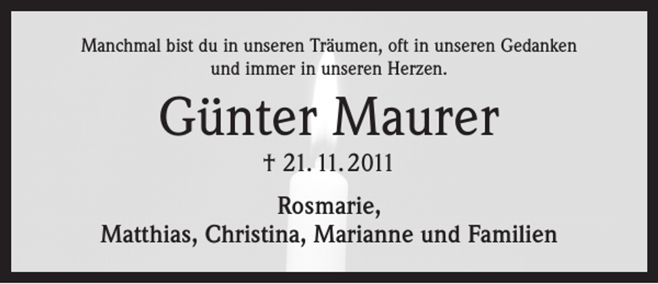 <p>Manchmal bist du in unseren Träumen, oft in unseren Gedanken<br />und immer in unseren Herzen.</p><p>Günter Maurer<br />† 21. 11. 2011</p><p>Rosmarie,<br />Matthias, Christina, Marianne und Familien</p>