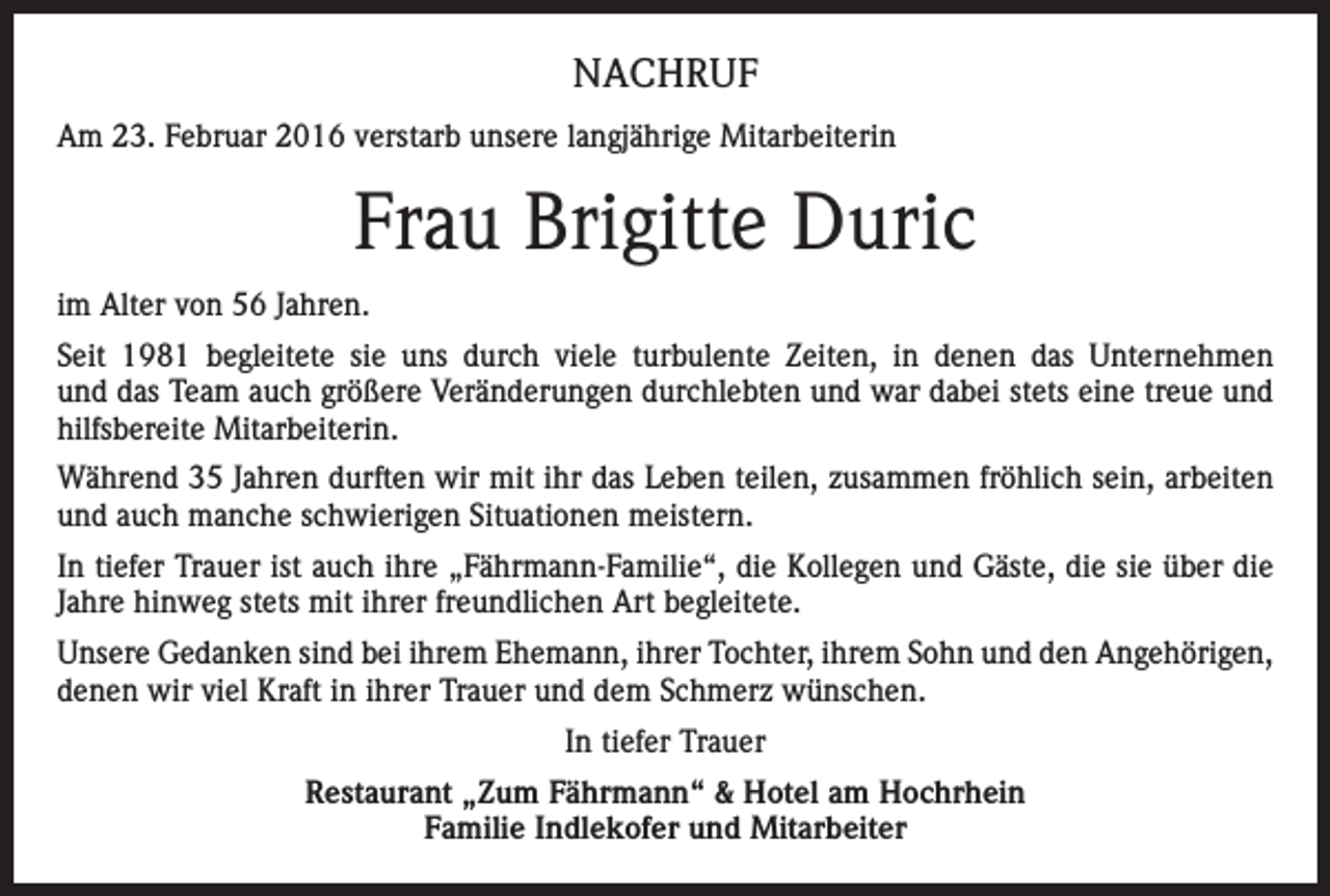 <p>NACHRUF<br />Am 23. Februar 2016 verstarb unsere langjährige Mitarbeiterin</p><p>Frau Brigitte Duric<br />im Alter von 56 Jahren.<br />Seit 1981 begleitete sie uns durch viele turbulente Zeiten, in denen das Unternehmen<br />und das Team auch größere Veränderungen durchlebten und war dabei stets eine treue und<br />hilfsbereite Mitarbeiterin.<br />Während 35 Jahren durften wir mit ihr das Leben teilen, zusammen fröhlich sein, arbeiten<br />und auch manche schwierigen Situationen meistern.<br />In tiefer Trauer ist auch ihre „Fährmann-Familie“, die Kollegen und Gäste, die sie über die<br />Jahre hinweg stets mit ihrer freundlichen Art begleitete.<br />Unsere Gedanken sind bei ihrem Ehemann, ihrer Tochter, ihrem Sohn und den Angehörigen,<br />denen wir viel Kraft in ihrer Trauer und dem Schmerz wünschen.<br />In tiefer Trauer<br />Restaurant „Zum Fährmann“ &amp; Hotel am Hochrhein<br />Familie Indlekofer und Mitarbeiter</p>