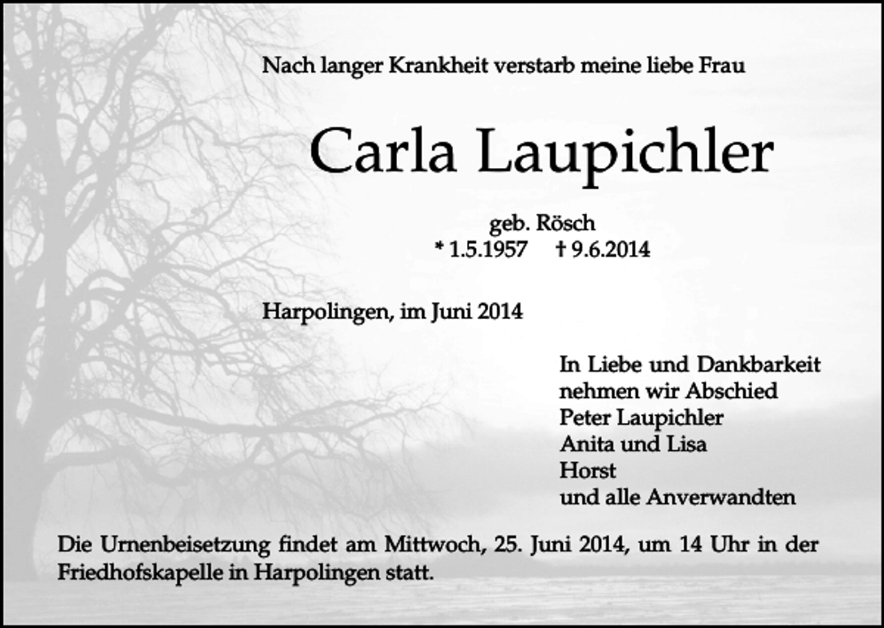 <p>Nach langer Krankheit verstarb meine liebe Frau</p><p>Carla Laupichler<br />geb. Rösch<br />* 1.5.1957 † 9.6.2014<br />Harpolingen, im Juni 2014<br />In Liebe und Dankbarkeit<br />nehmen wir Abschied<br />Peter Laupichler<br />Anita und Lisa<br />Horst<br />und alle Anverwandten<br />Die Urnenbeisetzung findet am Mittwoch, 25. Juni 2014, um 14 Uhr in der<br />Friedhofskapelle in Harpolingen statt.</p>