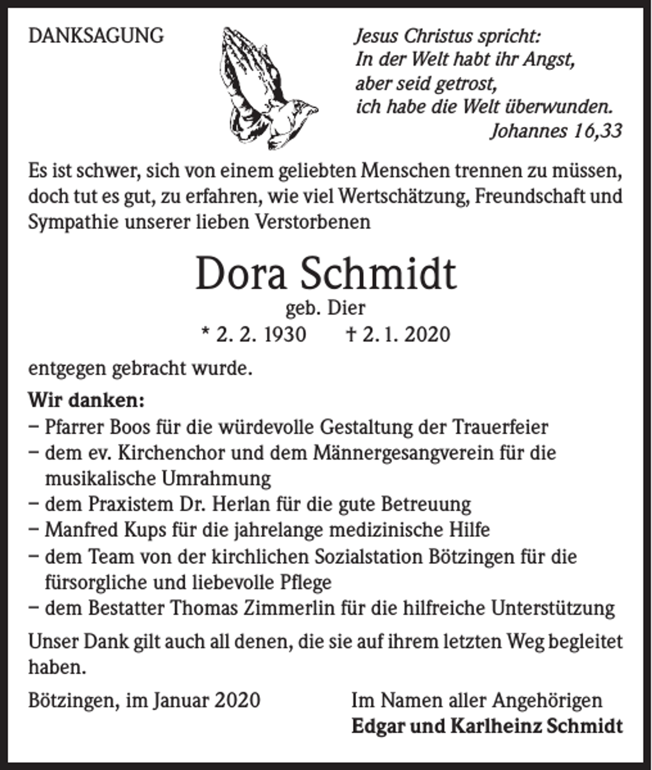 <p>DANKSAGUNG</p><p>Jesus Christus spricht:<br />In der Welt habt ihr Angst,<br />aber seid getrost,<br />ich habe die Welt überwunden.</p><p>Johannes 16,33</p><p>Es ist schwer, sich von einem geliebten Menschen trennen zu müssen,<br />doch tut es gut, zu erfahren, wie viel Wertschätzung, Freundschaft und<br />Sympathie unserer lieben Verstorbenen</p><p>Dora Schmidt</p><p>geb. Dier<br />* 2. 2. 1930 † 2. 1. 2020<br />entgegen gebracht wurde.<br />Wir danken:<br />– Pfarrer Boos für die würdevolle Gestaltung der Trauerfeier<br />– dem ev. Kirchenchor und dem Männergesangverein für die<br />musikalische Umrahmung<br />– dem Praxistem Dr. Herlan für die gute Betreuung<br />– Manfred Kups für die jahrelange medizinische Hilfe<br />– dem Team von der kirchlichen Sozialstation Bötzingen für die<br />fürsorgliche und liebevolle Pflege<br />– dem Bestatter Thomas Zimmerlin für die hilfreiche Unterstützung<br />Unser Dank gilt auch all denen, die sie auf ihrem letzten Weg begleitet<br />haben.<br />Bötzingen, im Januar 2020<br />Im Namen aller Angehörigen</p><p>Edgar und Karlheinz Schmidt</p>