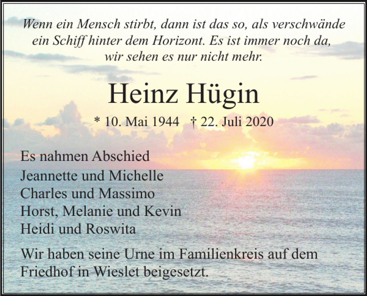 <p>Wenn ein Mensch stirbt, dann ist das so, als verschwände<br />ein Schiff hinter dem Horizont. Es ist immer noch da,<br />wir sehen es nur nicht mehr.</p><p>Heinz Hügin<br />* 10. Mai 1944 † 22. Juli 2020</p><p>Es nahmen Abschied<br />Jeannette und Michelle<br />Charles und Massimo<br />Horst, Melanie und Kevin<br />Heidi und Roswita<br />Wir haben seine Urne im Familienkreis auf dem<br />Friedhof in Wieslet beigesetzt.</p>