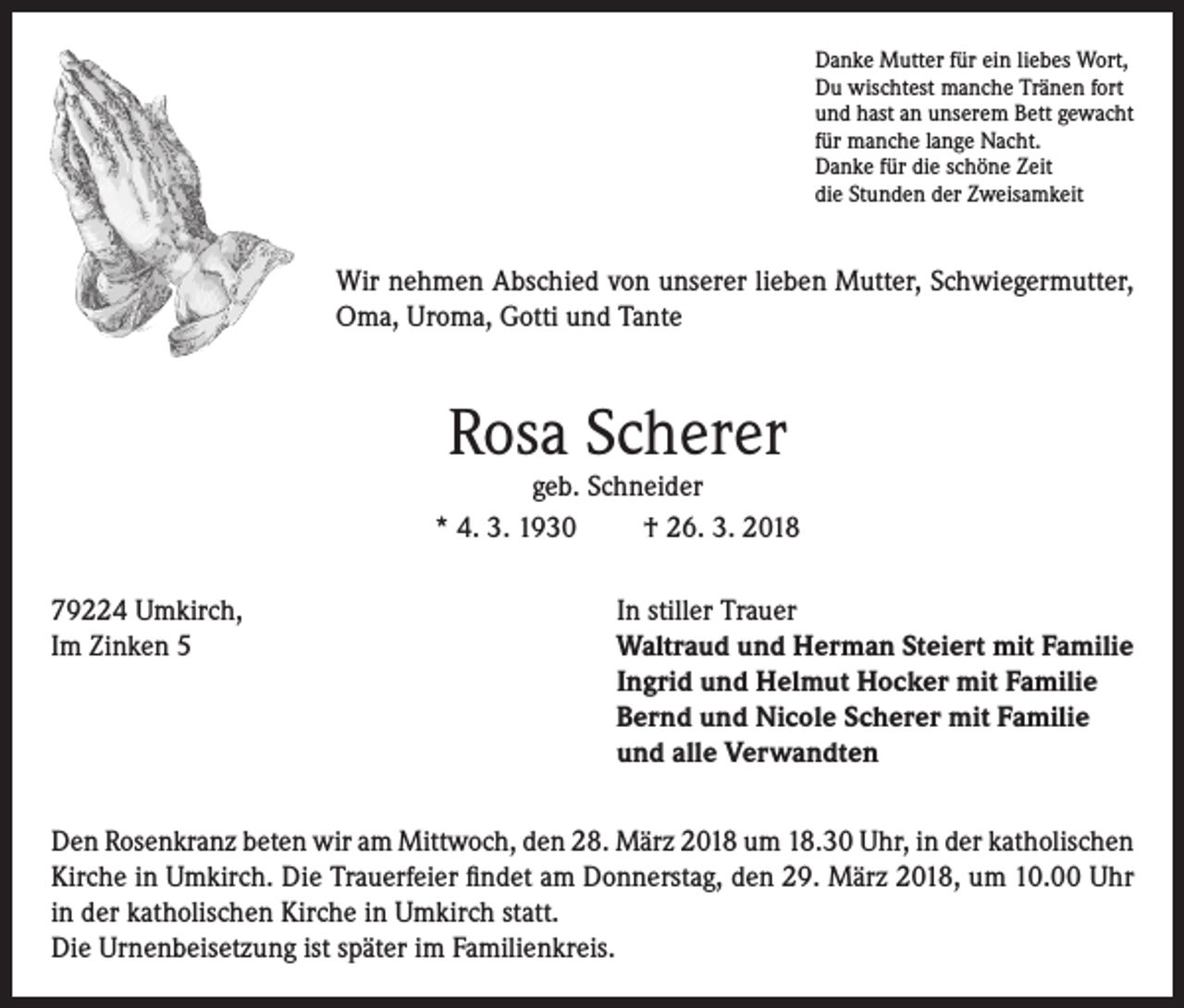 <p>Danke Mutter für ein liebes Wort,<br />Du wischtest manche Tränen fort<br />und hast an unserem Bett gewacht<br />für manche lange Nacht.<br />Danke für die schöne Zeit<br />die Stunden der Zweisamkeit</p><p>Wir nehmen Abschied von unserer lieben Mutter, Schwiegermutter,<br />Oma, Uroma, Gotti und Tante</p><p>Rosa Scherer</p><p>geb. Schneider<br />* 4. 3. 1930<br />† 26. 3. 2018<br />79224 Umkirch,<br />Im Zinken 5</p><p>In stiller Trauer<br />Waltraud und Herman Steiert mit Familie<br />Ingrid und Helmut Hocker mit Familie<br />Bernd und Nicole Scherer mit Familie<br />und alle Verwandten</p><p>Den Rosenkranz beten wir am Mittwoch, den 28. März 2018 um 18.30 Uhr, in der katholischen<br />Kirche in Umkirch. Die Trauerfeier findet am Donnerstag, den 29. März 2018, um 10.00 Uhr<br />in der katholischen Kirche in Umkirch statt.<br />Die Urnenbeisetzung ist später im Familienkreis.</p>