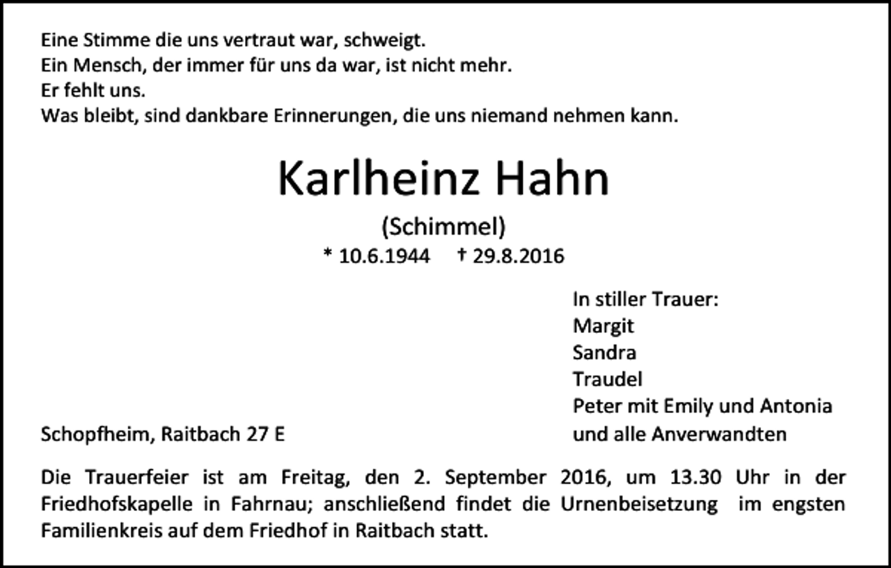 <p>Eine Stimme die uns vertraut war, schweigt.<br />Ein Mensch, der immer für uns da war, ist nicht mehr.<br />Er fehlt uns.<br />Was bleibt, sind dankbare Erinnerungen, die uns niemand nehmen kann.</p><p>Karlheinz Hahn<br />(Schimmel)<br />* 10.6.1944</p><p>Schopfheim, Raitbach 27 E</p><p>† 29.8.2016<br />In stiller Trauer:<br />Margit<br />Sandra<br />Traudel<br />Peter mit Emily und Antonia<br />und alle Anverwandten</p><p>Die Trauerfeier ist am Freitag, den 2. September 2016, um 13.30 Uhr in der<br />Friedhofskapelle in Fahrnau; anschließend findet die Urnenbeisetzung im engsten<br />Familienkreis auf dem Friedhof in Raitbach statt.</p>