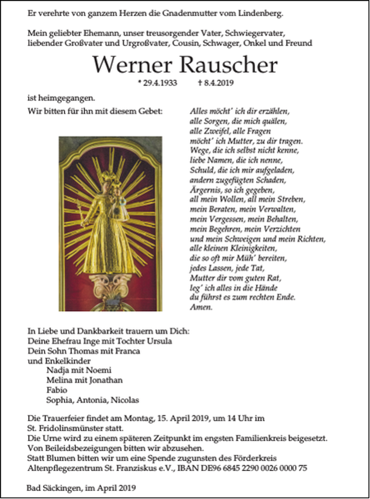 <p>Er verehrte von ganzem Herzen die Gnadenmutter vom Lindenberg.<br />Mein geliebter Ehemann, unser treusorgender Vater, Schwiegervater,<br />liebender Großvater und Urgroßvater, Cousin, Schwager, Onkel und Freund</p><p>Werner Rauscher<br />* 29.4.1933</p><p>† 8.4.2019</p><p>ist heimgegangen.<br />Wir bitten für ihn mit diesem Gebet:</p><p>Alles möcht' ich dir erzählen,<br />alle Sorgen, die mich quälen,<br />alle Zweifel, alle Fragen<br />möcht' ich Mutter, zu dir tragen.<br />Wege, die ich selbst nicht kenne,<br />liebe Namen, die ich nenne,<br />Schuld, die ich mir aufgeladen,<br />andern zugefügten Schaden,<br />Ärgernis, so ich gegeben,<br />all mein Wollen, all mein Streben,<br />mein Beraten, mein Verwalten,<br />mein Vergessen, mein Behalten,<br />mein Begehren, mein Verzichten<br />und mein Schweigen und mein Richten,<br />alle kleinen Kleinigkeiten,<br />die so oft mir Müh' bereiten,<br />jedes Lassen, jede Tat,<br />Mutter dir vom guten Rat,<br />leg' ich alles in die Hände<br />du führst es zum rechten Ende.<br />Amen.</p><p>In Liebe und Dankbarkeit trauern um Dich:<br />Deine Ehefrau Inge mit Tochter Ursula<br />Dein Sohn Thomas mit Franca<br />und Enkelkinder<br />Nadja mit Noemi<br />Melina mit Jonathan<br />Fabio<br />Sophia, Antonia, Nicolas<br />Die Trauerfeier findet am Montag, 15. April 2019, um 14 Uhr im<br />St. Fridolinsmünster statt.<br />Die Urne wird zu einem späteren Zeitpunkt im engsten Familienkreis beigesetzt.<br />Von Beileidsbezeigungen bitten wir abzusehen.<br />Statt Blumen bitten wir um eine Spende zugunsten des Förderkreis<br />Altenpflegezentrum St. Franziskus e.V., IBAN DE9845 229026 0000 75<br />Bad Säckingen, im April 2019</p>