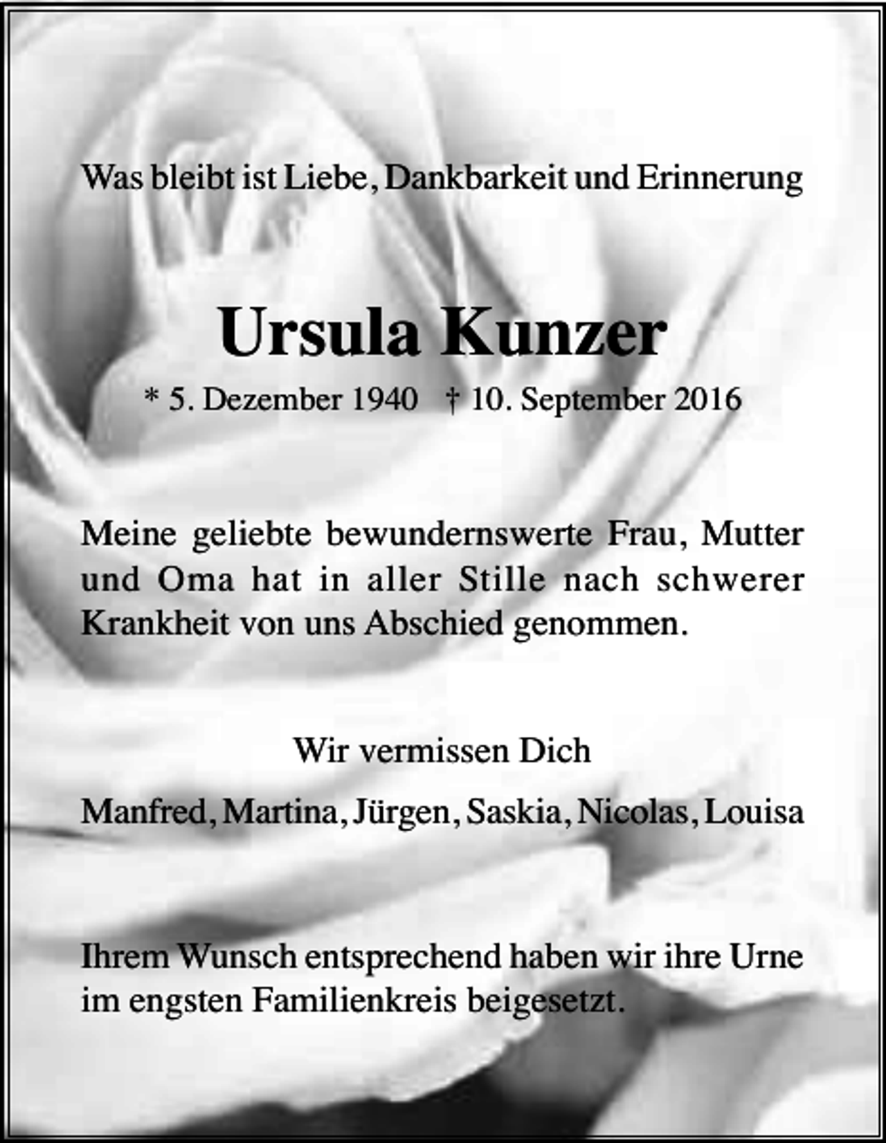 <p>Was bleibt ist Liebe, Dankbarkeit und Erinnerung</p><p>Ursula Kunzer<br />* 5. Dezember 1940 † 10. September 2016</p><p>Meine geliebte bewundernswerte Frau, Mutter<br />und Oma hat in aller Stille nach schwerer<br />Krankheit von uns Abschied genommen.</p><p>Wir vermissen Dich<br />Manfred, Martina, Jürgen, Saskia, Nicolas, Louisa</p><p>Ihrem Wunsch entsprechend haben wir ihre Urne<br />im engsten Familienkreis beigesetzt.</p>