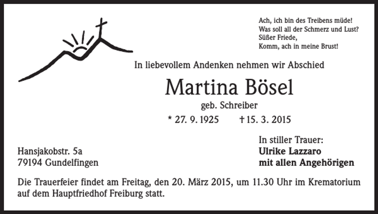 <p>Ach, ich bin des Treibens müde!<br />Was soll all der Schmerz und Lust?<br />Süßer Friede,<br />Komm, ach in meine Brust!</p><p>In liebevollem Andenken nehmen wir Abschied</p><p>Martina Bösel<br />geb. Schreiber<br />* 27. 9. 1925 † 15. 3. 2015</p><p>Hansjakobstr. 5a<br />79194 Gundelfingen</p><p>In stiller Trauer:<br />Ulrike Lazzaro<br />mit allen Angehörigen</p><p>Die Trauerfeier findet am Freitag, den 20. März 2015, um 11.30 Uhr im Krematorium<br />auf dem Hauptfriedhof Freiburg statt.</p>