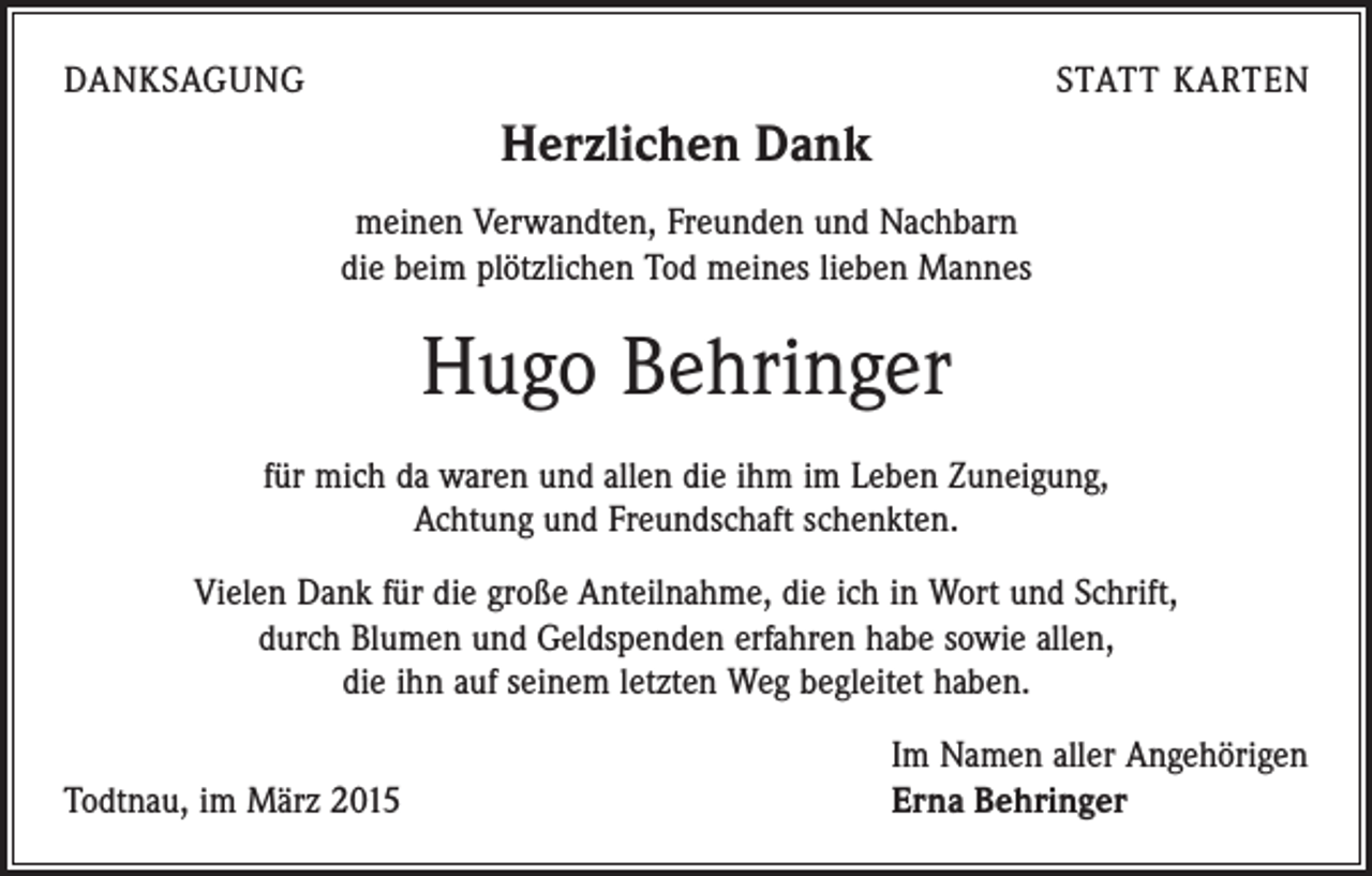 <p>DANKSAGUNG</p><p>STATT KARTEN</p><p>Herzlichen Dank<br />meinen Verwandten, Freunden und Nachbarn<br />die beim plötzlichen Tod meines lieben Mannes</p><p>Hugo Behringer<br />für mich da waren und allen die ihm im Leben Zuneigung,<br />Achtung und Freundschaft schenkten.<br />Vielen Dank für die große Anteilnahme, die ich in Wort und Schrift,<br />durch Blumen und Geldspenden erfahren habe sowie allen,<br />die ihn auf seinem letzten Weg begleitet haben.</p><p>Im Namen aller Angehörigen<br />Todtnau, im März 2015 Erna Behringer</p>