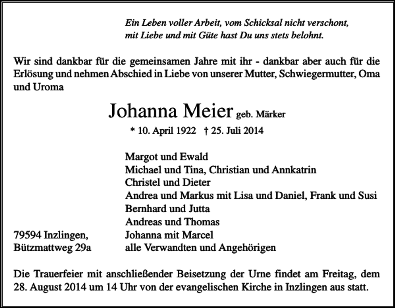 <p>Ein Leben voller Arbeit, vom Schicksal nicht verschont,<br />mit Liebe und mit Güte hast Du uns stets belohnt.</p><p>Wir sind dankbar für die gemeinsamen Jahre mit ihr - dankbar aber auch für die<br />Erlösung und nehmen Abschied in Liebe von unserer Mutter, Schwiegermutter, Oma<br />und Uroma</p><p>Johanna Meier geb. Märker<br />* 10. April 1922 † 25. Juli 2014</p><p>79594 Inzlingen,<br />Bützmattweg 29a</p><p>Margot und Ewald<br />Michael und Tina, Christian und Annkatrin<br />Christel und Dieter<br />Andrea und Markus mit Lisa und Daniel, Frank und Susi<br />Bernhard und Jutta<br />Andreas und Thomas<br />Johanna mit Marcel<br />alle Verwandten und Angehörigen</p><p>Die Trauerfeier mit anschließender Beisetzung der Urne findet am Freitag, dem<br />28. August 2014 um 14 Uhr von der evangelischen Kirche in Inzlingen aus statt.</p>