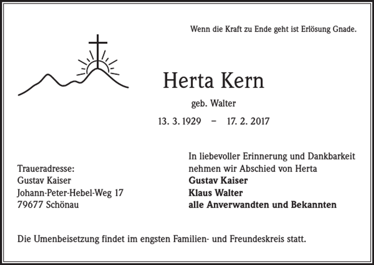 <p>Wenn die Kraft zu Ende geht ist Erlösung Gnade.</p><p>Herta Kern<br />geb. Walter<br />13. 3. 1929 – 17. 2. 2017</p><p>Traueradresse:<br />Gustav Kaiser<br />Johann-Peter-Hebel-Weg 19677 Schönau</p><p>In liebevoller Erinnerung und Dankbarkeit<br />nehmen wir Abschied von Herta<br />Gustav Kaiser<br />Klaus Walter<br />alle Anverwandten und Bekannten</p><p>Die Umenbeisetzung findet im engsten Familien- und Freundeskreis statt.</p>